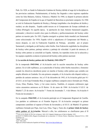 Park. En 1928, se fundó la Federación Catalana de Hockey debido al auge de la disciplina en
las provincias catalanas. Paulatinamente, el hockey fue llegando a otras regiones españolas
como las Islas Baleares, Galicia, Valencia y Madrid. En 1944, se disputó la primera edición
del Campeonato de España en la que el Español de Barcelona se proclamó campeón. En 1946
se creó la Federación Española de Hockey y Patinaje (englobaba a las disciplinas de hierba y
ruedas); un año después, España acabó tercera en el Campeonato de Europa celebrado en
Lisboa (Portugal). En aquella época, la aportación de Juan Antonio Samaranch (jugador,
entrenador y directivo) resultó clave para la difusión y perfeccionamiento del hockey sobre
patines en nuestro país. En 1951, España consiguió su primer título mundial con Samaranch
como seleccionador. En 1954, España volvió a adjudicarse el Campeonato del Mundo y,
meses después, se creó la Federación Española de Patinaje,                     presidida      por el propio
Samaranch y desligada ya del hockey sobre hierba. Esta Federación englobaba las disciplinas
de hockey sobre patines, patinaje artístico y patinaje de velocidad. A partir de entonces, el
hockey sobre patines se consolidó en España. Además, los repetidos éxitos de la selección y
los equipos españoles avalaron el potencial del hockey sobre patines nacional.

2. La sección de hockey patines del At.Madrid, 1943-1954:4833

En la temporada 1943/1944, el At.Aviación creó la sección masculina de hockey sobre
patines. En el club rojiblanco, ya se practicaba el hockey sobre hierba masculino y femenino
cuando los directivos decidieron poner en marcha el hockey sobre patines que contaba con
amplia difusión en Cataluña. En esta primera campaña, el At.Aviación sólo disputó trofeos y
partidos de carácter amistoso. Así, el 15 de diciembre de 1943, el At.Aviación goleó por 4-1
al I.E.E. en la Copa Fernández Roa; el equipo rojiblanco campeón estuvo formado por: Prada,
J.Luis, Elías; Pradera, Tanis; y Cat como reserva. También, el conjunto colchonero jugó
varios encuentros amistosos en El Retiro: 16 de enero de 1944: At.Aviación 8 S.E.U. de
Madrid 7; 23 de enero: At.Aviación 7 Frente de Juventudes 7; 6 de febrero: At.Aviación 4
Frente de Juventudes 3.

En la campaña 1944/1945, el At.Aviación participó en el Campeonato Regional de Castilla.
Los partidos se celebraron en el Frontón Segovia. El At.Aviación consiguió su primer
campeonato castellano al superar al Frente de Juventudes y al S.E.U. de Madrid. El quinteto
rojiblanco formado por Pepe, José Luis, Elías, Yago y Tanis dio el primer título de hockey
sobre patines al At.Aviación. Merced a ello, los colchoneros se clasificaron para el II
4833
   Libro de las Bodas de Oro del At.Madrid, 1903-1953. Madrid. Editado por el Club At.Madrid. 1953
HUGUET Y PARELLADA, Huguet (Coordinador de la colección): 13. Hockey Patines. Barcelona. Editorial 92 S.A. 1989
(Volumen 13)
“Marca” 1943-1954
“Gol” 1943-1945
Página de la Real Federación Española de Patinaje http://www.fep.es/Index.asp


                                                                                                          228
                                                                                                          0
 