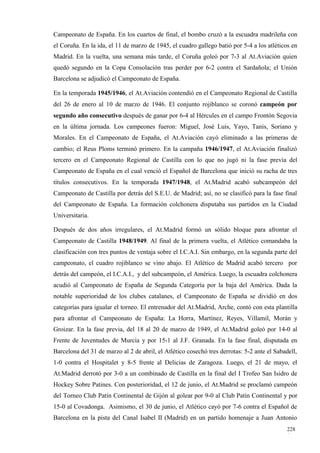 Campeonato de España. En los cuartos de final, el bombo cruzó a la escuadra madrileña con
el Coruña. En la ida, el 11 de marzo de 1945, el cuadro gallego batió por 5-4 a los atléticos en
Madrid. En la vuelta, una semana más tarde, el Coruña goleó por 7-3 al At.Aviación quien
quedó segundo en la Copa Consolación tras perder por 6-2 contra el Sardañola; el Unión
Barcelona se adjudicó el Campeonato de España.

En la temporada 1945/1946, el At.Aviación contendió en el Campeonato Regional de Castilla
del 26 de enero al 10 de marzo de 1946. El conjunto rojiblanco se coronó campeón por
segundo año consecutivo después de ganar por 6-4 al Hércules en el campo Frontón Segovia
en la última jornada. Los campeones fueron: Miguel, José Luis, Yayo, Tanis, Soriano y
Morales. En el Campeonato de España, el At.Aviación cayó eliminado a las primeras de
cambio; el Reus Ploms terminó primero. En la campaña 1946/1947, el At.Aviación finalizó
tercero en el Campeonato Regional de Castilla con lo que no jugó ni la fase previa del
Campeonato de España en el cual venció el Español de Barcelona que inició su racha de tres
títulos consecutivos. En la temporada 1947/1948, el At.Madrid acabó subcampeón del
Campeonato de Castilla por detrás del S.E.U. de Madrid; así, no se clasificó para la fase final
del Campeonato de España. La formación colchonera disputaba sus partidos en la Ciudad
Universitaria.

Después de dos años irregulares, el At.Madrid formó un sólido bloque para afrontar el
Campeonato de Castilla 1948/1949. Al final de la primera vuelta, el Atlético comandaba la
clasificación con tres puntos de ventaja sobre el I.C.A.I. Sin embargo, en la segunda parte del
campeonato, el cuadro rojiblanco se vino abajo. El Atlético de Madrid acabó tercero por
detrás del campeón, el I.C.A.I., y del subcampeón, el América. Luego, la escuadra colchonera
acudió al Campeonato de España de Segunda Categoría por la baja del América. Dada la
notable superioridad de los clubes catalanes, el Campeonato de España se dividió en dos
categorías para igualar el torneo. El entrenador del At.Madrid, Arche, contó con esta plantilla
para afrontar el Campeonato de España: La Horra, Martínez, Reyes, Villamil, Morán y
Groizar. En la fase previa, del 18 al 20 de marzo de 1949, el At.Madrid goleó por 14-0 al
Frente de Juventudes de Murcia y por 15-1 al J.F. Granada. En la fase final, disputada en
Barcelona del 31 de marzo al 2 de abril, el Atlético cosechó tres derrotas: 5-2 ante el Sabadell,
1-0 contra el Hospitalet y 8-5 frente al Delicias de Zaragoza. Luego, el 21 de mayo, el
At.Madrid derrotó por 3-0 a un combinado de Castilla en la final del I Trofeo San Isidro de
Hockey Sobre Patines. Con posterioridad, el 12 de junio, el At.Madrid se proclamó campeón
del Torneo Club Patín Continental de Gijón al golear por 9-0 al Club Patín Continental y por
15-0 al Covadonga. Asimismo, el 30 de junio, el Atlético cayó por 7-6 contra el Español de
Barcelona en la pista del Canal Isabel II (Madrid) en un partido homenaje a Juan Antonio
                                                                                             228
                                                                                             1
 