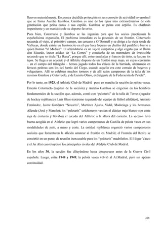 llueven materialmente. Encuentra decidida protección en un consocio de actividad inverosímil
que se llama Aurelio Gamboa. Gamboa es uno de los tipos más extraordinarios de esta
generación que peina canas o usa cepillo. Gamboa se peina con cepillo. Es charlatán
impenitente y un maniático de su deporte favorito.
Pues bien, Cotorruelo y Gamboa se las ingenian para que los socios practicasen la
españolísima expansión. El problema inmediato es la posesión de un frontón. Cotorruelo
recuerda el viejo, el primitivo campo, tan cercano a O’Donnell y se dirige a la vieja ronda de
Vallecas, donde existe un frontoncito en el que hace locuras un chulito del pardiñero barrio a
quien llaman “el Médico”. El arrendatario es un vejete simpático y algo cegato que se llama
don Ricardo, lector asiduo de “La Corres” y condueño de un merendero de irresistible
recuerdo que se titula “La Rana”, porque allí, entre ensaladas y frascos de tinto, se lanzan los
tejos. Se llega a un acuerdo y el Athletic dispone de un frontón muy majo, en cuyas cercanías
– en el campo del triángulo – hemos jugado todos los chicos de la barriada, alternando en
feroces pedreas con los del barrio del Ciego, cuando aquello era coto cerrado de boyeros y
volqueteros. Allí se celebran muchos torneos y de allí salen campeones de la talla de los
mismos Gamboa y Cotorruelo, y de Luisito Olaso, exdirigente de la Federación de Pelota”.

Por lo tanto, en 1923, el Athletic Club de Madrid puso en marcha la sección de pelota vasca.
Ernesto Cotorruelo (capitán de la sección) y Aurelio Gamboa se erigieron en los hombres
fundamentales de la sección que, además, contó con “pelotaris” de la talla de Torres (jugador
de hockey rojiblanco), Luis Olaso (extremo izquierdo del equipo de fútbol athlético), Antonio
Fernández, Jaime Gutiérrez “Navarro”, Martínez Ajuria, Vidal, Madariaga y los hermanos
Allende (José y Manolo); los “pelotaris” colchoneros vestían el clásico traje blanco con cinta
roja de cinturón y llevaban el escudo del Athletic a la altura del corazón. La sección tuvo
buena acogida en el Athletic que logró varios campeonatos de Castilla de pelota vasca en sus
modalidades de palo, a mano y cesta. La entidad rojiblanca organizó varios campeonatos
sociales que fomentaron la afición amateur al frontón en Madrid; el Frontón del Retiro se
convirtió en un punto de reunión inexcusable para los “pelotaris” madrileños. El Hogar Vasco
y el Jai Alai constituyeron los principales rivales del Athletic Club de Madrid.

En los años 30, la sección fue diluyéndose hasta desaparecer antes de la Guerra Civil
española. Luego, entre 1948 y 1949, la pelota vasca volvió al At.Madrid, pero sin apenas
continuidad.




                                                                                           228
                                                                                           7
 