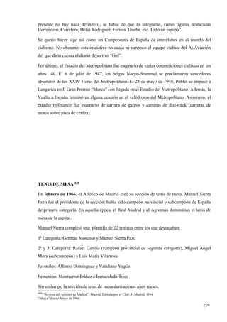 presente no hay nada definitivo, se habla de que lo integrarán, como figuras destacadas
Berrendero, Carretero, Delio Rodríguez, Fermín Trueba, etc. Todo un equipo”.

Se quería hacer algo así como un Campeonato de España de interclubes en el mundo del
ciclismo. No obstante, esta iniciativa no cuajó ni tampoco el equipo ciclista del At.Aviación
del que daba cuenta el diario deportivo “Gol”.

Por último, el Estadio del Metropolitano fue escenario de varias competiciones ciclistas en los
años 40. El 6 de julio de 1947, los belgas Naeye-Brummel se proclamaron vencedores
absolutos de las XXIV Horas del Metropolitano. El 28 de mayo de 1948, Poblet se impuso a
Langarica en II Gran Premio “Marca” con llegada en el Estadio del Metropolitano. Además, la
Vuelta a España terminó en alguna ocasión en el velódromo del Metropolitano. Asimismo, el
estadio rojiblanco fue escenario de carrera de galgos y carreras de dist-track (carreras de
motos sobre pista de ceniza).




TENIS DE MESA4838

En febrero de 1966, el Atlético de Madrid creó su sección de tenis de mesa. Manuel Sierra
Pazo fue el presidente de la sección; había sido campeón provincial y subcampeón de España
de primera categoría. En aquella época, el Real Madrid y el Agromán dominaban el tenis de
mesa de la capital.

Manuel Sierra completó una plantilla de 22 tenistas entre los que destacaban:

1ª Categoría: Germán Moscoso y Manuel Sierra Pazo

2ª y 3ª Categoría: Rafael Gandía (campeón provincial de segunda categoría), Miguel Angel
Mora (subcampeón) y Luis María Vilarrosa

Juveniles: Alfonso Domínguez y Vataliano Yagüe

Femenino: Montserrat Ibáñez e Inmaculada Tous

Sin embargo, la sección de tenis de mesa duró apenas unos meses.
4838
  “Revista del Atlético de Madrid”. Madrid. Editada por el Club At.Madrid. 1966
“Marca” Enero-Mayo de 1966

                                                                                           229
                                                                                           0
 