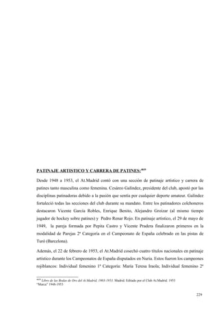PATINAJE ARTISTICO Y CARRERA DE PATINES:4839

Desde 1948 a 1953, el At.Madrid contó con una sección de patinaje artístico y carrera de
patines tanto masculina como femenina. Cesáreo Galíndez, presidente del club, apostó por las
disciplinas patinadoras debido a la pasión que sentía por cualquier deporte amateur. Galíndez
fortaleció todas las secciones del club durante su mandato. Entre los patinadores colchoneros
destacaron Vicente García Robles, Enrique Benito, Alejandro Groizar (al mismo tiempo
jugador de hockey sobre patines) y Pedro Renar Rojo. En patinaje artístico, el 29 de mayo de
1949, la pareja formada por Pepita Castro y Vicente Pradera finalizaron primeros en la
modalidad de Parejas 2ª Categoría en el Campeonato de España celebrado en las pistas de
Turó (Barcelona).

Además, el 22 de febrero de 1953, el At.Madrid cosechó cuatro títulos nacionales en patinaje
artístico durante los Campeonatos de España disputados en Nuria. Estos fueron los campeones
rojiblancos: Individual femenino 1ª Categoría: María Teresa Iraola; Individual femenino 2ª

4839
  Libro de las Bodas de Oro del At.Madrid, 1903-1953. Madrid. Editado por el Club At.Madrid. 1953
“Marca” 1948-1953


                                                                                                    229
                                                                                                    1
 