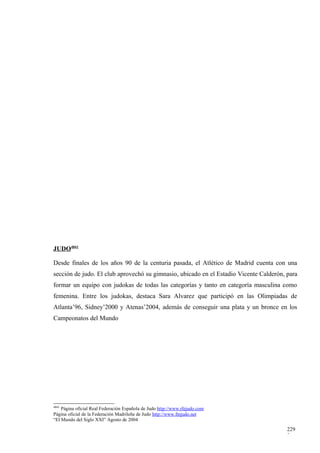 JUDO4841

Desde finales de los años 90 de la centuria pasada, el Atlético de Madrid cuenta con una
sección de judo. El club aprovechó su gimnasio, ubicado en el Estadio Vicente Calderón, para
formar un equipo con judokas de todas las categorías y tanto en categoría masculina como
femenina. Entre los judokas, destaca Sara Alvarez que participó en las Olimpiadas de
Atlanta’96, Sidney’2000 y Atenas’2004, además de conseguir una plata y un bronce en los
Campeonatos del Mundo




4841
    Página oficial Real Federación Española de Judo http://www.rfejudo.com
Página oficial de la Federación Madrileña de Judo http://www.fmjudo.net
“El Mundo del Siglo XXI” Agosto de 2004

                                                                                        229
                                                                                        3
 