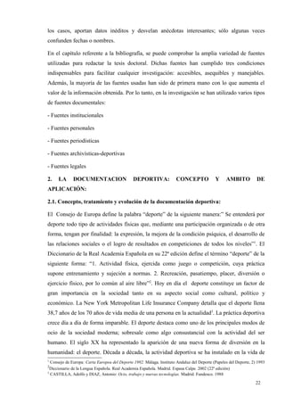 los casos, aportan datos inéditos y desvelan anécdotas interesantes; sólo algunas veces
confunden fechas o nombres.

En el capítulo referente a la bibliografía, se puede comprobar la amplia variedad de fuentes
utilizadas para redactar la tesis doctoral. Dichas fuentes han cumplido tres condiciones
indispensables para facilitar cualquier investigación: accesibles, asequibles y manejables.
Además, la mayoría de las fuentes usadas han sido de primera mano con lo que aumenta el
valor de la información obtenida. Por lo tanto, en la investigación se han utilizado varios tipos
de fuentes documentales:

- Fuentes institucionales

- Fuentes personales

- Fuentes periodísticas

- Fuentes archivísticas-deportivas

- Fuentes legales

2.    LA      DOCUMENTACION                    DEPORTIVA:              CONCEPTO             Y     AMBITO           DE
APLICACIÓN:

2.1. Concepto, tratamiento y evolución de la documentación deportiva:

El Consejo de Europa define la palabra “deporte” de la siguiente manera:” Se entenderá por
deporte todo tipo de actividades físicas que, mediante una participación organizada o de otra
forma, tengan por finalidad: la expresión, la mejora de la condición psíquica, el desarrollo de
las relaciones sociales o el logro de resultados en competiciones de todos los niveles”1. El
Diccionario de la Real Academia Española en su 22ª edición define el término “deporte” de la
siguiente forma: “1. Actividad física, ejercida como juego o competición, cuya práctica
supone entrenamiento y sujeción a normas. 2. Recreación, pasatiempo, placer, diversión o
ejercicio físico, por lo común al aire libre”2. Hoy en día el deporte constituye un factor de
gran importancia en la sociedad tanto en su aspecto social como cultural, político y
económico. La New York Metropolitan Life Insurance Company detalla que el deporte llena
38,7 años de los 70 años de vida media de una persona en la actualidad3. La práctica deportiva
crece día a día de forma imparable. El deporte destaca como uno de los principales modos de
ocio de la sociedad moderna; sobresale como algo consustancial con la actividad del ser
humano. El siglo XX ha representado la aparición de una nueva forma de diversión en la
humanidad: el deporte. Década a década, la actividad deportiva se ha instalado en la vida de
1
  Consejo de Europa: Carta Europea del Deporte 1992. Málaga. Instituto Andaluz del Deporte (Papeles del Deporte, 2) 1993
2
  Diccionario de la Lengua Española. Real Academia Española. Madrid. Espasa Calpe. 2002 (22ª edición)
3
  CASTILLA, Adolfo y DIAZ, Antonio: Ocio, trabajo y nuevas tecnologías. Madrid. Fundesco. 1988

                                                                                                                   22
 