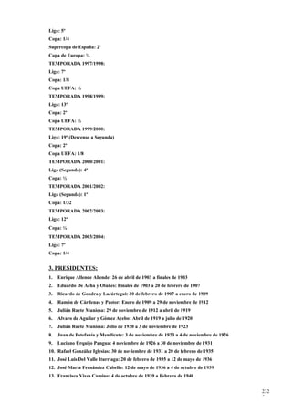 Liga: 5º
Copa: 1/4
Supercopa de España: 2º
Copa de Europa: ¼
TEMPORADA 1997/1998:
Liga: 7º
Copa: 1/8
Copa UEFA: ½
TEMPORADA 1998/1999:
Liga: 13º
Copa: 2º
Copa UEFA: ½
TEMPORADA 1999/2000:
Liga: 19º (Descenso a Segunda)
Copa: 2º
Copa UEFA: 1/8
TEMPORADA 2000/2001:
Liga (Segunda): 4º
Copa: ½
TEMPORADA 2001/2002:
Liga (Segunda): 1º
Copa: 1/32
TEMPORADA 2002/2003:
Liga: 12º
Copa: ¼
TEMPORADA 2003/2004:
Liga: 7º
Copa: 1/4


3. PRESIDENTES:
1.   Enrique Allende Allende: 26 de abril de 1903 a finales de 1903
2.   Eduardo De Acha y Otañes: Finales de 1903 a 20 de febrero de 1907
3.   Ricardo de Gondra y Lazúrtegui: 20 de febrero de 1907 a enero de 1909
4.   Ramón de Cárdenas y Pastor: Enero de 1909 a 29 de noviembre de 1912
5.   Julián Ruete Muniesa: 29 de noviembre de 1912 a abril de 1919
6.   Alvaro de Aguilar y Gómez Acebo: Abril de 1919 a julio de 1920
7.   Julián Ruete Muniesa: Julio de 1920 a 3 de noviembre de 1923
8.   Juan de Estefanía y Mendicute: 3 de noviembre de 1923 a 4 de noviembre de 1926
9.   Luciano Urquijo Pangua: 4 noviembre de 1926 a 30 de noviembre de 1931
10. Rafael González Iglesias: 30 de noviembre de 1931 a 20 de febrero de 1935
11. José Luis Del Valle Iturriaga: 20 de febrero de 1935 a 12 de mayo de 1936
12. José María Fernández Cabello: 12 de mayo de 1936 a 4 de octubre de 1939
13. Francisco Vives Camino: 4 de octubre de 1939 a Febrero de 1940


                                                                                      232
                                                                                      7
 