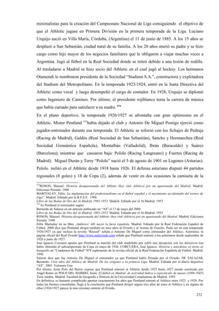 minimalistas para la creación del Campeonato Nacional de Liga consiguiendo el objetivo de
que el Athletic jugase en Primera División en la primera temporada de la Liga. Luciano
Urquijo nació en Villa María, Córdoba, (Argentina) el 11 de junio de 1885. A los 15 años se
desplazó a San Sebastián, ciudad natal de su familia. A los 20 años murió su padre y se hizo
cargo como hijo mayor de los negocios familiares que le obligaron a viajar muchas veces a
Argentina. Jugó al fútbol en la Real Sociedad donde se retiró debido a una lesión de rodilla.
Al trasladarse a Madrid se hizo socio del Athletic en el cual jugó al hockey. Los hermanos
Otamendi le nombraron presidente de la Sociedad “Stadium S.A.”, constructora y explotadora
del Stadium del Metropolitano. En la temporada 1923/1924, entró en la Junta Directiva del
Athletic como vocal y luego desempeñó el cargo de contador. En 1928, Urquijo se diplomó
como Ingeniero de Caminos. Por último, el presidente rojiblanco tenía la carrera de música
que había cursado para satisfacer a su madre. 574
En el plano deportivo, la temporada 1926/1927 se afrontaba con gran optimismo en el
                                   575
Athletic. Mister Pentland             había dejado el club y Antonio De Miguel Postigo ejerció como
jugador-entrenador durante esa temporada. El Athletic se reforzó con los fichajes de Pedraja
(Racing de Madrid), Galdós (Real Sociedad de San Sebastián), Sancho y Hormaechea (Real
Sociedad Gimnástica Española), Montalbán (Valladolid), Ibrán (Baracaldo) y Suárez
(Barcelona); mientras que causaron baja: Pololo (Racing Langreano) y Fuertes (Racing de
Madrid). Miguel Durán y Terry “Pololo” nació el 5 de agosto de 1901 en Lugones (Asturias).
Pololo militó en el Athletic desde 1918 hasta 1926. El defensa asturiano disputó 44 partidos
regionales (8 goles) y 18 de Copa (2), además de vestir en dos ocasiones la camiseta de la
574
    ROSON, Manuel: Historia desapasionada del Athletic (hoy club Atlético) por un apasionado del Madrid. Madrid.
Ediciones Permán. 1948
MARTIALAY, Félix: La implantación del profesionalismo en el fútbol español y el nacimiento accidentado del torneo de
Liga”. Madrid. Editado por la R.F.E.F. 1996
Libro de las Bodas de Oro del At.Madrid, 1903-1953. Madrid. Editado por el At.Madrid. 1953
575
    Es Pentland el entrenador según:
Bernardo de Salazar en un artículo publicado en “AS” el 17 de mayo del 2000
Libro de las Bodas de Oro del At.Madrid, 1903-1953. Madrid. Editado por el At.Madrid. 1953
ROSON, Manuel: Historia desapasionada del Athletic (hoy club Atlético) por un apasionado del Madrid. Madrid. Ediciones
Permán. 1948
Félix Martialay en su libro ¡Amberes! Allí nació la furia española. Madrid. Editado por la Real Federación Español de
Fútbol. 2000 dice que Pentland dirigió también en esos años al Oviedo y al Arenas de Guecho. Pudo ser en esta temporada
1926/1927 ya que incluso la revista “Récord” señala a Antonio De Miguel como entrenador del Atlético. Asimismo, la
página oficial del Real Oviedo http://www.realoviedo.com señala que Pentland entrenó a los asturianos desde septiembre de
1926 a junio de 1927.
José Ignacio Corcuera apunta que Pentland se marchó del club madrileño por sufrir una decepción con los directivos tras
haber obtenido el subcampeonato de Copa en mayo de 1926. CORCUERA, José Ignacio. Historia y anécdotas en torno al
banquillo en “Cuadernos de Fútbol” Nº8 suplemento de la revista oficial de la Real Federación Española de Fútbol. Madrid.
1996
Salazar dice que fue Antonio De Miguel el entrenador ya que Pentland había firmado por el Oviedo. DE SALAZAR,
Bernardo: Cien años del Atlético de Madrid. De los orígenes a la primera Liga. Madrid. Editada por el diario deportivo
“AS”. 2003. Volumen Uno
Por último, Jesús Polo del Barrio expone que Pentland entrenó al Athletic desde 1925 hasta 1927 siendo sustituido por
Angel Romo en POLO DEL BARRIO, Jesús: El fútbol en Madrid: de actividad lúdica a espectáculo de masas (1898-1945)
Tesis inédita. Madrid. Facultad de Geografía e Historia de la Universidad Complutense de Madrid. 1993
En definitiva, es bastante complicado apuntar exactamente los años que Pentland entrenó al Atlético entre 1925 y 1929. Por
todas las fuentes consultadas, llegó a la conclusión que Pentland dirigió seguro tres años de estos al Atlético y en alguno de
ellos (1926/1927 parece la más cercana) entrenó al Oviedo.

                                                                                                                        232
 