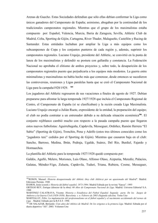 Arenas de Guecho. Estas Sociedades defendían que sólo ellas debían conformar la Liga como
únicos ganadores del Campeonato de España; asimismo, abogaban por la continuidad de los
tradicionales campeonatos regionales. Mientras que el grupo de los maximalistas estaba
compuesto por: Español, Valencia, Murcia, Iberia de Zaragoza, Sevilla, Athletic Club de
Madrid, Celta, Sporting de Gijón, Cartagena, River Thader, Malagueño, Castellón y Racing de
Santander. Estas entidades luchaban por ampliar la Liga a más equipos como los
subcampeones de Copa y los conjuntos punteros de cada región y, además, suprimir los
campeonatos regionales. Luciano Urquijo, presidente del Athletic, se convirtió en la punta de
lanza de los maximalistas y defendió su postura con gallardía y constancia. La Federación
Nacional no aprobaba el elitismo de ambos proyectos y, sobre todo, la desaparición de los
campeonatos regionales puesto que perjudicaría a los equipos más modestos. La guerra entre
minimalistas y maximalistas no había hecho más que comenzar, desde entonces se sucedieron
las controversias, reuniones y Ligas paralelas hasta que se creó el Campeonato Nacional de
                                          585
Liga para la campaña1928/1929.
Los jugadores del Athletic regresaron de sus vacaciones a finales de agosto de 1927. Debían
prepararse para afrontar la larga temporada 1927/1928 que incluía el Campeonato Regional de
Centro, el Campeonato de España (sí se clasificaban) y la recién creada Liga Maximalista.
Luciano Urquijo encargó a Julián Ruete, expresidente de la entidad, la preparación del equipo;
el club no podía contratar a un entrenador debido a su delicada situación económica586. El
conjunto rojiblanco cambió mucho con respecto a la pasada campaña puesto que llegaron
estos nuevos futbolistas: Aguirrebegoña, Capdevila, Messeguer, Ordóñez, Ramón Herrera “El
Sabio” (Sporting de Gijón), Tronchín, Pena y Adolfo (estos tres últimos conocidos como los
“jugadores taxi” cedidos por el Sporting de Gijón). Mientras que causaron baja en el club:
Sancho, Barroso, Medina, Ibrán, Pedraja, Ugalde, Suárez, Del Río, Burdiel, Fajardo y
Hormaechea.
La plantilla del Athletic para la temporada 1927/1928 quedó compuesta por:
Galdós, Agulló, Melero, Moriones, Luis Olaso, Alfonso Olaso, Aizpurúa, Merediz, Palacios,
Galatas, Méndez-Vigo, Zulueta, Capdevila, Tuduri, Triana, Rubiera, Cosme, Messeguer,



585
    ROSON, Manuel: Historia desapasionada del Athletic (hoy club Atlético) por un apasionado del Madrid”. Madrid.
Ediciones Permán. 1948
RAMOS, Jesús (coord.): Historia del fútbol español, 1873-1994. Madrid Editada por la revista “Epoca”. 1995
ORTEGO REY, Enrique (director de la obra): 60 Años de Campeonato Nacional de Liga. Madrid. Universo Editorial S.A.
1988
MARTINEZ CALATRAVA, Vicente: Historia y Estadística del Fútbol Español. Segunda parte. De los Juegos de
Amberes a la Guerra Civil (1920-1939). Barcelona. s. n. Febrero de 2003 (Segunda edición). Tomo Uno
MARTIALAY, Félix: La implantación del profesionalismo en el fútbol español y el nacimiento accidentado del torneo de
Liga. . Madrid. Editado por la R.F.E.F. 1996
586
    DE SALAZAR, Bernardo: Cien años del Atlético de Madrid. De los orígenes a la primera Liga. Madrid. Editada por el
diario deportivo “AS”. 2003. Volumen Uno

                                                                                                                237
 