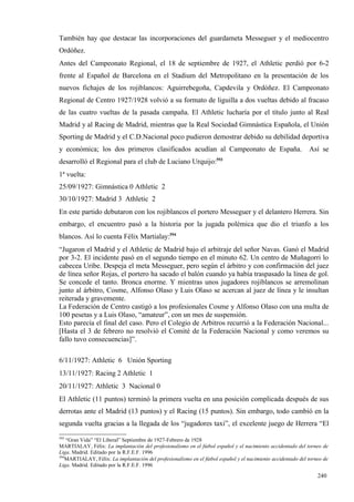 También hay que destacar las incorporaciones del guardameta Messeguer y el mediocentro
Ordóñez.
Antes del Campeonato Regional, el 18 de septiembre de 1927, el Athletic perdió por 6-2
frente al Español de Barcelona en el Stadium del Metropolitano en la presentación de los
nuevos fichajes de los rojiblancos: Aguirrebegoña, Capdevila y Ordóñez. El Campeonato
Regional de Centro 1927/1928 volvió a su formato de liguilla a dos vueltas debido al fracaso
de las cuatro vueltas de la pasada campaña. El Athletic lucharía por el título junto al Real
Madrid y al Racing de Madrid, mientras que la Real Sociedad Gimnástica Española, el Unión
Sporting de Madrid y el C.D.Nacional poco pudieron demostrar debido su debilidad deportiva
y económica; los dos primeros clasificados acudían al Campeonato de España.                                    Así se
desarrolló el Regional para el club de Luciano Urquijo:593
1ª vuelta:
25/09/1927: Gimnástica 0 Athletic 2
30/10/1927: Madrid 3 Athletic 2
En este partido debutaron con los rojiblancos el portero Messeguer y el delantero Herrera. Sin
embargo, el encuentro pasó a la historia por la jugada polémica que dio el triunfo a los
blancos. Así lo cuenta Félix Martialay:594
“Jugaron el Madrid y el Athletic de Madrid bajo el arbitraje del señor Navas. Ganó el Madrid
por 3-2. El incidente pasó en el segundo tiempo en el minuto 62. Un centro de Muñagorri lo
cabecea Uribe. Despeja el meta Messeguer, pero según el árbitro y con confirmación del juez
de línea señor Rojas, el portero ha sacado el balón cuando ya había traspasado la línea de gol.
Se concede el tanto. Bronca enorme. Y mientras unos jugadores rojiblancos se arremolinan
junto al árbitro, Cosme, Alfonso Olaso y Luis Olaso se acercan al juez de línea y le insultan
reiterada y gravemente.
La Federación de Centro castigó a los profesionales Cosme y Alfonso Olaso con una multa de
100 pesetas y a Luis Olaso, “amateur”, con un mes de suspensión.
Esto parecía el final del caso. Pero el Colegio de Arbitros recurrió a la Federación Nacional...
[Hasta el 3 de febrero no resolvió el Comité de la Federación Nacional y como veremos su
fallo tuvo consecuencias]”.

6/11/1927: Athletic 6 Unión Sporting
13/11/1927: Racing 2 Athletic 1
20/11/1927: Athletic 3 Nacional 0
El Athletic (11 puntos) terminó la primera vuelta en una posición complicada después de sus
derrotas ante el Madrid (13 puntos) y el Racing (15 puntos). Sin embargo, todo cambió en la
segunda vuelta gracias a la llegada de los “jugadores taxi”, el excelente juego de Herrera “El
593
    “Gran Vida” “El Liberal” Septiembre de 1927-Febrero de 1928
MARTIALAY, Félix: La implantación del profesionalismo en el fútbol español y el nacimiento accidentado del torneo de
Liga. Madrid. Editado por la R.F.E.F. 1996
594
    MARTIALAY, Félix: La implantación del profesionalismo en el fútbol español y el nacimiento accidentado del torneo de
Liga. Madrid. Editado por la R.F.E.F. 1996

                                                                                                                   240
 