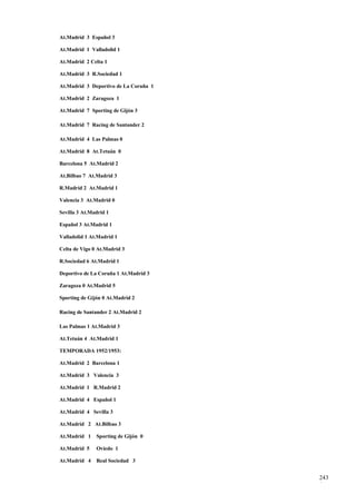 At.Madrid 3 Español 3

At.Madrid 1 Valladolid 1

At.Madrid 2 Celta 1

At.Madrid 3 R.Sociedad 1

At.Madrid 3 Deportivo de La Coruña 1

At.Madrid 2 Zaragoza 1

At.Madrid 7 Sporting de Gijón 3

At.Madrid 7 Racing de Santander 2

At.Madrid 4 Las Palmas 0

At.Madrid 8 At.Tetuán 0

Barcelona 5 At.Madrid 2

At.Bilbao 7 At.Madrid 3

R.Madrid 2 At.Madrid 1

Valencia 3 At.Madrid 0

Sevilla 3 At.Madrid 1

Español 3 At.Madrid 1

Valladolid 1 At.Madrid 1

Celta de Vigo 0 At.Madrid 3

R.Sociedad 6 At.Madrid 1

Deportivo de La Coruña 1 At.Madrid 3

Zaragoza 0 At.Madrid 5

Sporting de Gijón 0 At.Madrid 2

Racing de Santander 2 At.Madrid 2

Las Palmas 1 At.Madrid 3

At.Tetuán 4 At.Madrid 1

TEMPORADA 1952/1953:

At.Madrid 2 Barcelona 1

At.Madrid 3 Valencia 3

At.Madrid 1 R.Madrid 2

At.Madrid 4 Español 1

At.Madrid 4 Sevilla 3

At.Madrid 2 At.Bilbao 3

At.Madrid 1    Sporting de Gijón 0

At.Madrid 5    Oviedo 1

At.Madrid 4    Real Sociedad 3


                                       243
                                       1
 