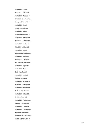 At.Madrid 5 Oviedo 1

Valencia 3 At.Madrid 1

At.Madrid 2 Zaragoza 3

TEMPORADA 1965/1966:

Zaragoza 2 At.Madrid 2

At.Madrid 3 Elche 0

Sevilla 1 At.Madrid 1

At.Madrid 1 Málaga 0

At.Bilbao 0 At.Madrid 2

At.Madrid 1 R.Madrid 1

Barcelona 1 At.Madrid 4

At.Madrid 1 Mallorca 0

Sabadell 0 At.Madrid 1

At.Madrid 3 Betis 0

Pontevedra 1 At.Madrid 0

At.Madrid 2 Valencia 2

Córdoba 0 At.Madrid 1

Las Palmas 1 At.Madrid 1

At.Madrid 5 Español 2

At.Madrid 0 Zaragoza 1

Elche 0 At.Madrid 0

At.Madrid 6 Sevilla 1

Málaga 1 At.Madrid 1

At.Madrid 1 At.Bilbao 0

R.Madrid 3 At.Madrid 1

At.Madrid 0 Barcelona 1

Mallorca 0 At.Madrid 0

At.Madrid 3 Sabadell 0

Betis 1 At.Madrid 2

At.Madrid 4 Pontevedra 0

Valencia 1 At.Madrid 2

At.Madrid 2 Córdoba 0

At.Madrid 2 Las Palmas 0

Español 0 At.Madrid 2

TEMPORADA 1966/1967:

At.Bilbao 1 At.Madrid 0

                           244
                           3
 