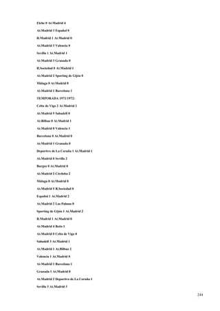 Elche 0 At.Madrid 4

At.Madrid 3 Español 0

R.Madrid 1 At.Madrid 0

At.Madrid 3 Valencia 0

Sevilla 1 At.Madrid 1

At.Madrid 3 Granada 0

R.Sociedad 0 At.Madrid 1

At.Madrid 2 Sporting de Gijón 0

Málaga 0 At.Madrid 0

At.Madrid 1 Barcelona 1

TEMPORADA 1971/1972:

Celta de Vigo 2 At.Madrid 1

At.Madrid 5 Sabadell 0

At.Bilbao 0 At.Madrid 1

At.Madrid 0 Valencia 1

Barcelona 0 At.Madrid 0

At.Madrid 1 Granada 0

Deportivo de La Coruña 1 At.Madrid 1

At.Madrid 0 Sevilla 2

Burgos 0 At.Madrid 0

At.Madrid 2 Córdoba 2

Málaga 0 At.Madrid 0

At.Madrid 5 R.Sociedad 0

Español 1 At.Madrid 2

At.Madrid 2 Las Palmas 0

Sporting de Gijón 1 At.Madrid 2

R.Madrid 1 At.Madrid 0

At.Madrid 4 Betis 1

At.Madrid 0 Celta de Vigo 0

Sabadell 3 At.Madrid 1

At.Madrid 1 At.Bilbao 2

Valencia 1 At.Madrid 0

At.Madrid 1 Barcelona 1

Granada 1 At.Madrid 0

At.Madrid 2 Deportivo de La Coruña 1

Sevilla 3 At.Madrid 3

                                       244
                                       8
 