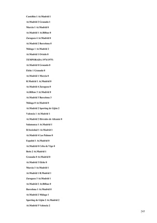 Castellón 1 At.Madrid 1

At.Madrid 2 Granada 1

Murcia 1 At.Madrid 0

At.Madrid 1 At.Bilbao 0

Zaragoza 4 At.Madrid 0

At.Madrid 2 Barcelona 0

Málaga 1 At.Madrid 2

At.Madrid 1 Oviedo 0

TEMPORADA 1974/1975:

At.Madrid 0 Granada 0

Elche 1 Granada 0

At.Madrid 1 Murcia 0

R.Madrid 1 At.Madrid 0

At.Madrid 4 Zaragoza 0

At.Bilbao 3 At.Madrid 0

At.Madrid 3 Barcelona 3

Málaga 0 At.Madrid 0

At.Madrid 2 Sporting de Gijón 2

Valencia 1 At.Madrid 1

At.Madrid 2 Hércules de Alicante 0

Salamanca 1 At.Madrid 1

R.Sociedad 1 At.Madrid 1

At.Madrid 4 Las Palmas 0

Español 1 At.Madrid 0

At.Madrid 0 Celta de Vigo 0

Betis 2 At.Madrid 1

Granada 0 At.Madrid 0

At.Madrid 3 Elche 0

Murcia 3 At.Madrid 1

At.Madrid 1 R.Madrid 1

Zaragoza 3 At.Madrid 1

At.Madrid 2 At.Bilbao 0

Barcelona 1 At.Madrid 0

At.Madrid 2 Málaga 1

Sporting de Gijón 2 At.Madrid 2

At.Madrid 5 Valencia 2

                                     245
                                     1
 