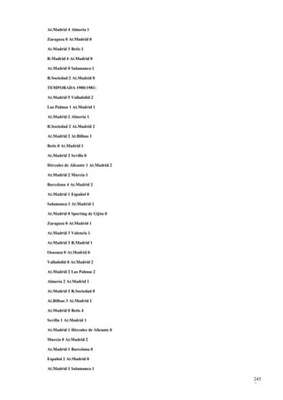 At.Madrid 4 Almería 1

Zaragoza 0 At.Madrid 0

At.Madrid 3 Betis 1

R.Madrid 4 At.Madrid 0

At.Madrid 0 Salamanca 1

R.Sociedad 2 At.Madrid 0

TEMPORADA 1980/1981:

At.Madrid 5 Valladolid 2

Las Palmas 1 At.Madrid 1

At.Madrid 2 Almería 1

R.Sociedad 2 At.Madrid 2

At.Madrid 2 At.Bilbao 1

Betis 0 At.Madrid 1

At.Madrid 2 Sevilla 0

Hércules de Alicante 1 At.Madrid 2

At.Madrid 2 Murcia 1

Barcelona 4 At.Madrid 2

At.Madrid 1 Español 0

Salamanca 1 At.Madrid 1

At.Madrid 0 Sporting de Gijón 0

Zaragoza 0 At.Madrid 1

At.Madrid 3 Valencia 1

At.Madrid 3 R.Madrid 1

Osasuna 0 At.Madrid 0

Valladolid 0 At.Madrid 2

At.Madrid 2 Las Palmas 2

Almería 2 At.Madrid 1

At.Madrid 2 R.Sociedad 0

At.Bilbao 3 At.Madrid 1

At.Madrid 0 Betis 4

Sevilla 1 At.Madrid 1

At.Madrid 1 Hércules de Alicante 0

Murcia 0 At.Madrid 2

At.Madrid 1 Barcelona 0

Español 2 At.Madrid 0

At.Madrid 1 Salamanca 1

                                     245
                                     7
 