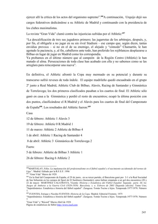 ejercer allí la crítica de los actos del organismo supremo”.606A continuación, Urquijo dejó sus
cargos federativos dedicándose a su Athletic de Madrid y continuando con la presidencia de
los clubes maximalistas.
La revista “Gran Vida” clamó contra las injusticias sufridas por el Athletic:607
“La descalificación de tres sus jugadores primero; las jugarretas de los arbitrajes, después, y,
por fin, el obligarle a no jugar en su sin rival Stadium – ese campo que, según dicen, tantas
envidias provoca – si no en el de su enemigo, el alejado y “cómodo” Chamartín, le han
agotado la paciencia, y, al fin, caballeros ante todo, han preferido los rojiblancos desplazarse a
Bilbao en lugar de jugar en Madrid como les correspondía.
Ya probamos en el último número que al campeón de la Región Centro (Athletic) le han
matado el alma. Persecuciones de toda clase han acabado con ella y no sabemos como se las
arreglara para reincorporar una nueva”.

En definitiva, el Athletic afrontó la Copa muy mermado en su potencial y durante su
transcurso sufrió reveses de toda índole. El equipo madrileño quedó encuadrado en el grupo
2º junto a Real Madrid, Athletic Club de Bilbao, Alavés, Racing de Santander y Gimnástica
de Torrelavega; los dos primeros clasificados pasaban a los cuartos de final. El Athletic sólo
ganó en casa a la Gimnástica y perdió el resto de encuentros; ocupó la última posición con
dos puntos, clasificándose el R.Madrid y el Alavés para los cuartos de final del Campeonato
de España608. Los resultados del Athletic fueron:609
Casa
12 de febrero: Athletic 1 Alavés 3
19 de febrero: Athletic 0 R.Madrid 1
11 de marzo: Athletic 2 Athletic de Bilbao 4
1 de abril: Athletic 1 Racing de Santander 4
 8 de abril: Athletic 3 Gimnástica de Torrelavega 2
Fuera:
5 de febrero: Athletic de Bilbao 3 Athletic 1
26 de febrero: Racing 6 Athletic 2

606
    MARTIALAY, Félix: La implantación del profesionalismo en el fútbol español y el nacimiento accidentado del torneo de
Liga”. Madrid. Editado por la R.F.E.F. 1996
607
    “Gran Vida” Marzo de 1928
608
    En la final del Campeonato de España, el 29 de junio, en su tercer partido, el Barcelona ganó por 3-1 a la Real Sociedad
de San Sebastián en los campos de Sport de El Sardinero (Santander); antes habían empatado a un gol dos encuentros (20 y
22 de mayo) MARTINEZ CALATRAVA, Vicente: Historia y Estadística del Fútbol Español. Segunda parte. De los
Juegos de Amberes a la Guerra Civil (1920-1939). Barcelona. s. n. Febrero de 2003 (Segunda edición). Tomo Uno;
“Superdinámico. Estadística e historia del fútbol español”. Zaragoza. Tomás Tocino e hijos. Temporada 1977/1978. Número
7.
609
    FUENTES, Enrique y Nicolás FUENTES: Historia de la Copa. Madrid. Editorial Frontera. 1975
“Superdinámico. Estadística e historia del fútbol español”. Zaragoza. Tomás Tocino e hijos. Temporada 1977/1978. Número
7
“Gran Vida” y “Récord” Marzo-Abril de 1928
Página de estadísticas de fútbol http://www.rsssf.com


                                                                                                                      245
 