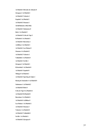 At.Madrid 1 Hércules de Alicante 0

Zaragoza 2 At.Madrid 2

At.Madrid 2 Valencia 1

Español 2 At.Madrid 2

At.Madrid 2 Osasuna 1

TEMPORADA 1982/1983:

At.Madrid 1 Salamanca 0

Betis 1 At.Madrid 3

At.Madrid 5 Celta de Vigo 2

R.Madrid 3 At.Madrid 1

At.Madrid 1 Barcelona 1

At.Bilbao 4 At.Madrid 1

At.Madrid 1 Las Palmas 0

Osasuna 4 At.Madrid 2

At.Madrid 2 Valencia 1

Valladolid 1 At.Madrid 3

At.Madrid 1 Sevilla 1

Zaragoza 2 At.Madrid 1

R.Sociedad 1 At.Madrid 0

At.Madrid 1 Español 0

Málaga 0 At.Madrid 2

At.Madrid 2 Sporting de Gijón 1

Racing de Santander 4 At.Madrid 0

Salamanca 1 At.Madrid 2

At.Madrid 0 Betis 0

Celta de Vigo 0 At.Madrid 4

At.Madrid 0 R.Madrid 0

Barcelona 2 At.Madrid 1

At.Madrid 0 At.Bilbao 0

Las Palmas 1 At.Madrid 2

At.Madrid 2 Osasuna 1

Valencia 1 At.Madrid 0

At.Madrid 2 Valladolid 1

Sevilla 1 At.Madrid 1

At.Madrid 2 Zaragoza 0


                                     245
                                     9
 