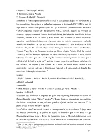 4 de marzo: Torrelavega 2 Athletic 1
18 de marzo: Alavés 2 Athletic 1
25 de marzo: R.Madrid 3 Athletic 0
Entre tanto el fútbol español continuaba dividido en dos grandes grupos: los maximalistas y
los minimalistas. Las posturas se radicalizaron durante la temporada 1927/1928 lo que dio
lugar a que se crearan dos Ligas en España. La Liga Minimalista (conocida como el Torneo de
Clubes Campeones) se jugó del 4 de septiembre de 1927 hasta el 3 de junio de 1928 con los
siguientes equipos: Arenas de Guecho, Real Sociedad de San Sebastián, Real Unión de Irún,
Barcelona, Athletic Club de Bilbao y Real Madrid. Esta competición resultó un fracaso
deportivo y económico, ni siquiera se celebraron todos los partidos programados resultando
vencedor el Barcelona. La Liga Maximalista se disputó desde el 10 de septiembre de 1927
hasta el 1 de julio de 1928 con estos equipos: Racing de Santander, Español de Barcelona,
Celta de Vigo, Iberia de Zaragoza, Sporting de Gijón, Murcia, Athletic Club de Madrid,
Valencia y Sevilla. También representó un fiasco deportivo y económico y no se jugaron
todos los encuentros previstos. El Racing de Santander finalizó primero, mientras que el
Athletic Club de Madrid acabó en 7ª posición después jugar diez partidos con un balance de
tres victorias, un empate y seis derrotas. El Athletic no prestó mucho interés a esta
competición pues se centró en el Campeonato Regional y el Campeonato de España. Los
marcadores de los rojiblancos fueron: 610
En casa:
Athletic 2 Español 4; Athletic 2 Racing 3; Athletic 4 Sevilla 0; Athletic 3 Sporting 3;
Athletic 5 Valencia 2
A domicilio:
Celta 5 Athletic 1; Iberia 4 Athletic 0; Murcia 4 Athletic 2; Sevilla 5 Athletic 1;
Sporting 2 Athletic 3.
En el debut de Athletic con un empate a tres goles ante el Sporting de Gijón en el Stadium del
Metropolitano la revista “Récord” escribió611: “Ligas, ligueros, minimalistas, maximalistas,
absolutistas, indeseables, escisión, rebeldes, pasteleo, ¡Qué de palabras más molestas...!”. La
prensa criticó el cisma del fútbol español.
En definitiva, estas dos competiciones no sirvieron para nada, no se terminaron de jugar todos
los partidos concertados y el público no siguió su desarrollo por lo que tanto la Liga
Minimalista (conocida como el Torneo de Campeones) como la Maximalista (conocida como
el Torneo de Liga Española de Clubes de Fútbol) resultaron un fracaso estrepitoso. Al menos,

610
    MARTIALAY, Félix: La implantación del profesionalismo en el fútbol español y el nacimiento accidentado del torneo
de Liga. Madrid. Editado por la R.F.E.F. 1996
611
    “Récord” Septiembre de 1927

                                                                                                                246
 