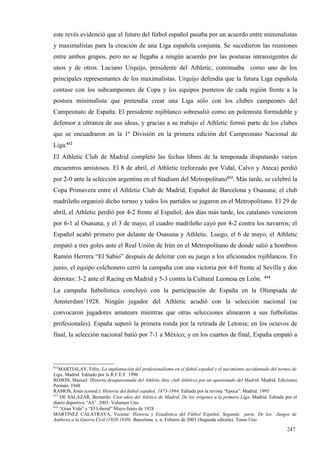 este revés evidenció que el futuro del fútbol español pasaba por un acuerdo entre minimalistas
y maximalistas para la creación de una Liga española conjunta. Se sucedieron las reuniones
entre ambos grupos, pero no se llegaba a ningún acuerdo por las posturas intransigentes de
unos y de otros. Luciano Urquijo, presidente del Athletic, continuaba como uno de los
principales representantes de los maximalistas. Urquijo defendía que la futura Liga española
contase con los subcampeones de Copa y los equipos punteros de cada región frente a la
postura minimalista que pretendía crear una Liga sólo con los clubes campeones del
Campeonato de España. El presidente rojiblanco sobresalió como un polemista formidable y
defensor a ultranza de sus ideas, y gracias a su trabajo el Athletic formó parte de los clubes
que se encuadraron en la 1ª División en la primera edición del Campeonato Nacional de
Liga.612
El Athletic Club de Madrid completó las fechas libres de la temporada disputando varios
encuentros amistosos. El 8 de abril, el Athletic (reforzado por Vidal, Calvo y Ateca) perdió
por 2-0 ante la selección argentina en el Stadium del Metropolitano613. Más tarde, se celebró la
Copa Primavera entre el Athletic Club de Madrid, Español de Barcelona y Osasuna; el club
madrileño organizó dicho torneo y todos los partidos se jugaron en el Metropolitano. El 29 de
abril, el Athletic perdió por 4-2 frente al Español; dos días más tarde, los catalanes vencieron
por 6-1 al Osasuna; y el 3 de mayo, el cuadro madrileño cayó por 4-2 contra los navarros; el
Español acabó primero por delante de Osasuna y Athletic. Luego, el 6 de mayo, el Athletic
empató a tres goles ante el Real Unión de Irún en el Metropolitano de donde salió a hombros
Ramón Herrera “El Sabio” después de deleitar con su juego a los aficionados rojiblancos. En
junio, el equipo colchonero cerró la campaña con una victoria por 4-0 frente al Sevilla y dos
                                                                                                       614
derrotas: 3-2 ante el Racing en Madrid y 5-3 contra la Cultural Leonesa en León.
La campaña futbolística concluyó con la participación de España en la Olimpiada de
Amsterdam’1928. Ningún jugador del Athletic acudió con la selección nacional (se
convocaron jugadores amateurs mientras que otras selecciones alinearon a sus futbolistas
profesionales). España superó la primera ronda por la retirada de Letonia; en los octavos de
final, la selección nacional batió por 7-1 a México; y en los cuartos de final, España empató a



612
    MARTIALAY, Félix: La implantación del profesionalismo en el fútbol español y el nacimiento accidentado del torneo de
Liga. Madrid. Editado por la R.F.E.F. 1996
ROSON, Manuel: Historia desapasionada del Athletic (hoy club Atlético) por un apasionado del Madrid. Madrid. Ediciones
Permán. 1948
RAMOS, Jesús (coord.): Historia del fútbol español, 1873-1994. Editada por la revista “Epoca”. Madrid. 1995
613
    DE SALAZAR, Bernardo: Cien años del Atlético de Madrid. De los orígenes a la primera Liga. Madrid. Editada por el
diario deportivo “AS”. 2003. Volumen Uno
614
    “Gran Vida” y “El Liberal” Mayo-Junio de 1928
MARTINEZ CALATRAVA, Vicente: Historia y Estadística del Fútbol Español. Segunda parte. De los Juegos de
Amberes a la Guerra Civil (1920-1939). Barcelona. s. n. Febrero de 2003 (Segunda edición). Tomo Uno

                                                                                                                   247
 