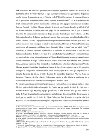 El Campeonato Nacional de Liga constituía el siguiente y principal objetivo del Athletic Club
de Madrid. El 10 de febrero de 1929 se jugó la primera jornada de la Liga española después de
mucho tiempo de gestación y con el Athletic en la 1ª División gracias a la maestra diligencia
de su presidente, Luciano Urquijo, como veremos a continuación631. El 4 de noviembre de
1928, se reunieron los clubes minimalistas además de estos equipos maximalistas invitados:
Europa, Español y Athletic Club de Madrid. Se acordó que Europa, Español y Athletic Club
de Madrid entrasen a formar parte del grupo de los minimalistas con lo que la Primera
División del Campeonato Nacional de Liga quedaría formada por nueve clubes. La Real
Federación Española de Fútbol quería una Liga con diez equipos así que el final del conflicto
se veía cercano. Luciano Urquijo dejó a sus antiguos compañeros maximalistas y se unió a los
clubes históricos para conseguir su objetivo de situar al Athletic en la Primera División; esto
motivo que el presidente rojiblanco fuera llamado “Don Liviano” por su hábil viraje632.
Asimismo, el resto de los clubes maximalistas se reunieron ese mismo día en la sede del Real
Federación Española de Fútbol. Al final de la jornada hubo “fumata blanca” y se ratificó tanto
por maximalistas como minimalistas que la Primera División quedaría compuesta por los seis
clubes campeones de Copa (Athletic Club de Bilbao, Barcelona, Real Madrid, Real Unión de
Irún, Arenas de Guecho y Real Sociedad de San Sebastián) y los tres subcampeones (Athletic
Club de Madrid, Español de Barcelona y Europa de Barcelona), mientras que la décima plaza
sería para el campeón de las eliminatorias entre estos equipos: Celta de Vigo, Deportivo de la
Coruña, Sporting de Gijón, Oviedo, Racing de Santander, Deportivo Alavés, Iberia de
Zaragoza, Valencia, Sevilla y Betis. Todo quedo escrito y sólo faltaba la aprobación de la
Asamblea Extraordinaria de la Federación Española días más tarde.
No obstante, enseguida empezaron las protestas de varios clubes, sobre todo, el Celta de Vigo.
El club gallego había sido subcampeón de España ya que perdió la final de 1908 con el
nombre de Real Vigo Sporting, equipo que se unió al Real Fortuna de Vigo para formar el
Celta de Vigo. Si entraban los subcampeones en la Primera División el Celta debía hacerlo al
igual que se aprobó que el título del Club Ciclista de San Sebastián pertenecía a la Real
Sociedad. Al hilo de la reclamación viguesa surgieron otros clubes que pedían formar parte de

631
    Para conocer el proceso de nacimiento de la Liga es fundamental este libro: MARTIALAY, Félix: La implantación del
profesionalismo en el fútbol español y el nacimiento accidentado del torneo de Liga. Madrid. Editado por la Real Federación
Española de Fútbol. 1996
En menor medida se puede consultar estos otros:
MARTINEZ CALATRAVA, Vicente: Historia y Estadística del Fútbol Español. Segunda parte. De los Juegos de
Amberes a la Guerra Civil (1920-1939). Barcelona. s. n. Febrero de 2003 (Segunda edición). Tomo Uno
RAMOS Jesús (coordinador): Historia del fútbol español, 1873-1994. Madrid. Editada por la revista “Epoca”. 1995
ROSON, Manuel: Historia desapasionada del Athletic (hoy club Atlético) por un apasionado del Madrid. Madrid. Ediciones
Permán. 1948
ORTEGO REY, Enrique (director de la obra): 60 años de Campeonato Nacional de Liga, 1928-1988. Madrid. Universo
Editorial S.A. 1988
632
    Artículo de Ramón Melcón en “Marca” el 28 de marzo de 1953 dentro de la serie “Medio siglo del Atlético de Madrid”.
El apelativo de “Don Liviano” fue idea del semanario humorístico madrileño “Toma y Dale”.

                                                                                                                     252
 