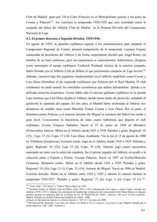 Club de Madrid ganó por 2-0 al Cette (Francia) en el Metropolitano gracias a los goles de
Cosme y Palacios639. Así concluyó la temporada 1928/1929 que será recordada como la
campaña del debut del Athletic Club de Madrid en la Primera División del Campeonato
Nacional de Liga.
4.3. El primer descenso a Segunda División, 1929/1930:
En agosto de 1929, la plantilla rojiblanca regresó a los entrenamientos para preparar el
Campeonato Regional de Centro, primera competición de la temporada. Luciano Urquijo
continuaba de presidente del Athletic y de forma sorprendente decidió que Angel Romo, un
hombre de su total confianza, pero sin experiencia ni conocimientos futbolísticos, dirigiese
como entrenador al equipo rojiblanco. Frederick Pentland, técnico de la anterior campaña,
había firmado por el Athletic Club de Bilbao al que proclamaría campeón de Liga invicto.640
Además, causaron baja dos jugadores fundamentales en el Athletic madrileño como Cosme y
Luis Olaso (formaban el ala izquierda rojiblanca) que ficharon por el Real Madrid. El club
colchonero no pudo asumir las cantidades económicas que ambos demandaban debido a su
delicada situación económica. Cosme había sido el máximo goleador rojiblanco en la pasada
Liga mientras que Luis Olaso dejaba el Athletic, donde tantas tardes de gloria dio, enfadado al
quitársele la capitanía del equipo. En dos años, el Madrid había arrebatado al Athletic tres
delanteros de notable clase como Monchín Triana, Cosme y Luis Olaso. Por su parte, el
delantero centro Palacios y el extremo derecho De Miguel se retiraron del fútbol tras rendir a
gran nivel. Conozcamos la trayectoria de estos cuatro futbolistas que dejaron el club
rojiblanco. Cosme Vázquez Subiabre: Nació el 15 de enero de 1904 en Mondariz
(Pontevedra). Interior. Militó en el Athletic desde 1921 a 1929. Partidos y goles: Regional: 38
(35); Liga: 17 (3); Copa: 17 (14). Luis Olaso Anabitarte: Vio la luz el 15 de agosto de 1900
en Villabona (Guipúzcoa). Extremo zurdo. Jugó en el Athletic desde 1919 a 1929. Partidos y
goles: Regional: 81 (22), Liga 13 (2); Copa: 35 (10). Además jugó cuatro encuentros
marcando un tanto con la selección española, fue el primer jugador del Athletic en acudir a la
selección junto a Fajardo y Pololo. Vicente Palacios: Nació en 1897 en Veriña-Muniello
(Asturias). Delantero centro. Militó en el Athletic desde 1924 a 1929. Partidos y goles:
Regional: 19 (16); Liga: 2 (1); Copa: 21 (18); Antonio de Miguel: Nació en 1896 en Madrid.
Extremo derecho. Militó en el Athletic entre 1924 y 1929 y además lo entrenó durante la
                                                                                                                     641
temporada 1926/1927. Partidos y goles: Regional: 17 (2); Liga: 2 (1); Copa: 25 (1)                                       .
639
    “Gran Vida”, “El Liberal” y “Fútbol” Marzo-Mayo de 1929
640
     Pentland dirigió al Athletic Club de Bilbao entre 1929 y 1933 consiguiendo dos Ligas y cuatro Copas, incluido dos
dobletes (1930 y 1931). Además, fue entrenador de España bajo la dirección del seleccionador José María Mateos en algunos
partidos durante los primeros años de la década de los 30. MARTIALAY, Félix: ¡Amberes! Allí nació la furia española.
Madrid. Editado por la Real Federación Española de Fútbol. 2000
Artículo de Bernardo de Salazar en el diario deportivo “AS” el 17 de mayo de 2000
641
    DE SALAZAR, Bernardo: Cien Años del Atlético de Madrid. De los orígenes a la primera Liga. Madrid. Editado por el
diario deportivo “AS”. 2003. Volumen 1

                                                                                                                   255
 