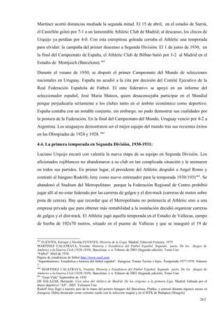 Martínez acortó distancias mediada la segunda mitad. El 15 de abril, en el estadio de Sarriá,
el Castellón goleó por 7-1 a un lamentable Athletic Club de Madrid; al descanso, los chicos de
Urquijo ya perdían por 4-0. Con esta estrepitosa goleada cerraba el Athletic una temporada
para olvidar: la campaña del primer descenso a Segunda División. El 1 de junio de 1930, en
la final del Campeonato de España, el Athletic Club de Bilbao batió por 3-2 al Madrid en el
Estadio de Montjuich (Barcelona). 663

Durante el verano de 1930, se disputó el primer Campeonato del Mundo de selecciones
nacionales en Uruguay. España no acudió a la cita por decisión del Comité Ejecutivo de la
Real Federación Española de Fútbol. El ente federativo se apoyó en un informe del
seleccionador español, José María Mateos, quien desaconsejaba participar en el Mundial
porque perjudicaría seriamente a los clubes tanto en el ámbito económico como deportivo.
España contaba con un notable conjunto, sin embargo, no pudo demostrar sus cualidades por
la postura de la Federación. En la final del Campeonato del Mundo, Uruguay venció por 4-2 a
Argentina. Los uruguayos demostraron ser el mejor equipo del mundo tras sus recientes éxitos
en las Olimpiadas de 1924 y 1928. 664

4.4. La primera temporada en Segunda División, 1930-1931:

Luciano Urquijo encaró con valentía la nueva etapa de su equipo en Segunda División. Los
aficionados rojiblancos no abandonaron a su club en tan complicada situación y le animaron
en todos sus partidos. En primer lugar, el presidente del Athletic despidió a Angel Romo y
contrató al húngaro Rodolfo Jeny como nuevo entrenador para la temporada 1930/1931665. Se
abandonó el Stadium del Metropolitano porque la Federación Regional de Centro prohibió
jugar allí al no estar federado por las carreras de galgos y el dist-track (carreras de motos sobre
pista de ceniza). Hay que recordar que el Metropolitano no pertenecía al Athletic sino a una
empresa privada que para obtener más rentabilidad a la instalación decidió organizar carreras
de galgos y el dist-track. El Athletic jugó aquella temporada en el Estadio de Vallecas, campo
de hierba de 102x70 metros, situado en el puente de Vallecas y que se inauguró el 19 de


663
    FUENTES, Enrique y Nicolás FUENTES: Historia de la Copa. Madrid. Editorial Frontera. 1975
MARTINEZ CALATRAVA, Vicente: Historia y Estadística del Fútbol Español. Segunda parte. De los Juegos de
Amberes a la Guerra Civil (1920-1939). Barcelona. s. n. Febrero de 2003 (Segunda edición). Tomo Uno
“Fútbol” Abril de 1930
Página de estadísticas de fútbol http://www.rsssf.com
“Superdinámico. Estadística e historia del fútbol español”. Zaragoza. Tomás Tocino e hijos. Temporada 1977/1978. Número
7
664
    MARTINEZ CALATRAVA, Vicente: Historia y Estadística del Fútbol Español. Segunda parte. De los Juegos de
Amberes a la Guerra Civil (1920-1939). Barcelona. s. n. Febrero de 2003 (Segunda edición). Tomo Uno
665
    “Gran Vida” Septiembre de 1930
DE SALAZAR, Bernardo: Cien años del Atlético de Madrid. De los orígenes a la primera Liga. Madrid. Editada por el
diario deportivo “AS”. 2003. Volumen Uno
Rudolf Jeny llegó a nuestro país de la mano del portero húngaro del Barcelona, Plattko, y entrenó durante algunos meses en
Zaragoza. Había destacado como extremo zurdo con la selección magiar y en el MTK de Budapest (Hungría)

                                                                                                                    263
 