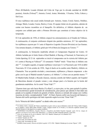 Pérez (R.Madrid), Losada (fichado del Celta de Vigo por la elevada cantidad de 40.000
pesetas), Arteche (Tolosa)670, Antonio, Corral, Arater, Moraleda, F.Fuertes, Trillo, Cabezo y
Del Coso.

El once rojiblanco más usual estaba formado por: Antonio, Arater, Corral; Santos, Ordóñez,
Arteaga; Marín, Losada, Cuesta, Buiría y Costa. El equipo titular era de garantías, además de
contar con buenos recambios en el banquillo. En definitiva, el Athletic disponía de un
conjunto con calidad para subir a Primera División que constituía el único objetivo de la
temporada.

El 2 de septiembre de 1930, el Athletic empezó los entrenamientos en el Estadio de Vallecas.
A continuación, el conjunto colchonero disputó dos partidos amistosos. El 7 de septiembre,
los rojiblancos cayeron por 5-1 ante el Deportivo Logroño (Tercera División) en Las Gaunas.
Una semana después, el Athletic goleó por 4-0 al Iberia de Zaragoza en Torrero. 671

A continuación, la formación madrileña afrontó el Campeonato Regional de Centro. El
Athletic luchaba por el título frente al Real Madrid, el Racing, el Nacional, la Tranviaria y el
Unión Sporting. El 21 de septiembre se inició el campeonato con la victoria del Athletic por
6-1 contra el Racing en Vallecas672. El semanario “Fútbol” tituló: “Tiene base el Athletic este
año” 673. A renglón seguido, el equipo rojiblanco venció por 3-1 al Nacional y por 10-0 al débil
Tranviaria. El 12 de octubre de 1930, llegó el duelo en la cumbre entre Madrid y Athletic en
Chamartín. Tras un partido nivelado y emocionante, rojiblancos y blancos empataron a dos
                                                                                                                        674
goles con lo que el Madrid sumaba 9 puntos y el Athletic 7, sí bien con un partido menos.
El Madrid había fichado a Ricardo Zamora, máxima estrella del fútbol español, del Español
de Barcelona durante el pasado verano y este choque pasó a la historia por la lesión del
guardameta madridista. Así lo contó “Gran Vida”:675

“Zamora tiene que salir hacia Buiría (“La Rata”), a cuyos pies, se tira, para quitarle la pelota.
Del encontronazo queda lesionado de consideración, pues parece que además le han dado una
patada en la espalda al tratarle de quitarle el balón. Zamora es retirado del campo con visibles
muestras de dolor, reemplazándole Vidal”. Al final, Zamora sufrió una luxación del húmero y
fractura del cuello quirúrgico del lado izquierdo según la revista “Gran Vida”.676

En la “Historia del fútbol español” se añade sobre este suceso:677
670
    El Athletic fichó a Arteche del Tolosa cometiendo un grave error ya que el delantero centro del Tolosa, Isidro Lángara,
era el jugador a quien debía haber firmado. Luego, Lángara triunfó en el Oviedo y la selección española mientras que
Arteche terminó su vida deportiva en equipos modestos.
671
    MARTINEZ CALATRAVA, Vicente: Historia y Estadística del Fútbol Español. Segunda parte. De los Juegos de
Amberes a la Guerra Civil (1920-1939). Barcelona. s. n. Febrero de 2003 (Segunda edición). Tomo Dos
672
    Libro de las Bodas de Oro del At.Madrid, 1903-1953. Madrid. Editado por el At.Madrid.1953
673
    “Fútbol” Septiembre de 1930
674
    “Fútbol” Octubre de 1930
675
    “Gran Vida” Noviembre de 1930
676
    “Gran Vida” Noviembre de 1930
677
    RAMOS, Jesús (coord.): Historia del fútbol español, 1873-1994. Madrid. Editada por la revista “Epoca”. 1995

                                                                                                                     265
 