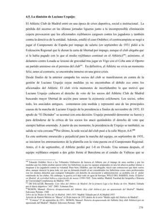 4.5. La dimisión de Luciano Urquijo:

El Athletic Club de Madrid entró en una época de crisis deportiva, social e institucional. La
pérdida del ascenso en las últimas jornadas ligueras junto a la incomprensible eliminación
copera provocaron que los aficionados rojiblancos cargasen contra los jugadores y también
contra la directiva de la entidad. Además, estalló el caso Ordóñez; el centrocampista se negó a
jugar el Campeonato de España por impago de salario (en septiembre de 1931 pidió a la
Federación Regional que le dieran la carta de libertad por impago, aunque el club alegaba que
sí le había pagado con lo que el medio rojiblanco continuó en el Athletic)690; asimismo, el
delantero centro Losada se lesionó de gravedad tras jugar en Vigo con el Celta ante el Oporto
un partido amistoso sin el permiso del club691. En definitiva, el Athletic no vivía un momento
feliz, antes al contrario, se encontraba inmerso en una grave crisis.
Desde finales de la anterior campaña los socios del club se manifestaron en contra de la
gestión de Luciano Urquijo cuyas medidas ya no encontraban el debido eco entre los
aficionados del Athletic. El club vivía momentos de incertidumbre lo que motivó que
Luciano Urquijo caducara el derecho de voto de los socios del Athletic Club de Madrid
buscando mayor libertad de acción para sanear la economía colchonera. Los socios, sobre
todo, los asociados antiguos, contestaron esta medida y representó una de las principales
causas de la marcha de Luciano Urquijo de la presidencia a finales de noviembre de 1931. El
apodo de “El Dictador” se acentuó con esta decisión. Urquijo pretendió demostrar su fuerza y
para defenderse de la crítica de los socios los atacó quitándoles el derecho de voto que
siempre habían ostentado. A partir de ese momento, la presidencia de Urquijo se tambaleó; su
salida se veía cercana.692Por último, la sede social del club pasó a la calle Mayor, 6-8.693
En este ambiente enrarecido y perjudicial para la marcha del equipo, en septiembre de 1931,
se iniciaron los entrenamientos de la plantilla con la vista puesta en el Campeonato Regional.
Antes, el 6 de septiembre, el Athletic perdió por 1-0 en Oviedo. Una semana después, el
equipo rojiblanco empató a dos goles frente al Barcelona en el estadio de Vallecas que se

690
     Eduardo Ordóñez llevó a los Tribunales Ordinarios de Justicia al Athletic por el impago de unos sueldos y por las
medidas que los clubes podían ejercer sobre los futbolistas ya que los equipos amparados en una ley abusiva podían retener o
traspasar a los jugadores contra su voluntad. Pues bien, Ordóñez, que era abogado, inició este contencioso que duró varios
años, aunque mereció la pena toda vez que su demanda triunfó al ser considerados los futbolistas como unos profesionales
con los mismos derechos que cualquier trabajador con derecho de asociación y administración; se acababa con el poder
omnímodo de los clubes. Sin embargo, la guerra civil dejó todo en agua de borrajas. POLO DEL BARRIO, Jesús: El fútbol
en Madrid: de actividad lúdica a espectáculo de masas (1898-1945. Tesis inédita. Madrid. Facultad de Geografía e Historia
de Universidad Complutense de Madrid. 1993
691
    DE SALAZAR, Bernardo: Cien Años del Atlético de Madrid. De la primera Liga a las Bodas de Oro. Madrid. Editada
por el diario deportivo “AS”. 2003. Volumen Dos.
692
    ROSON, Manuel: Historia desapasionada del Athletic (hoy club Atlético) por un apasionado del Madrid”. Madrid.
Ediciones Permán. 1948
Libro de las Bodas de Oro del At.Madrid, 1903-1953. Madrid. Editado por el At.Madrid 1953
Artículo de Ramón Melcón en “Marca” el 28 de marzo de 1953 dentro de la serie “Medio siglo del Atlético de Madrid”.
693
     “Crónica” 27 de septiembre de 1931; ROSON, Manuel: Historia desapasionada del Athletic (hoy club Atlético) por un
apasionado del Madrid”. Madrid. Ediciones Permán. 1948

                                                                                                                      270
 