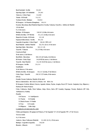 Real Sociedad - Sevilla              3-3, 0-1
Sporting Gijón - R Valladolid           3-1, 0-1
Talavera - Celta (Vigo)              1-2, 0-0
Toledo - R Oviedo                   1-1, 1-2
Yeclano (Yecla) - Badajoz              1-0, 0-2
R Zaragoza - At Osasuna (Pamplona)              1-0, 1-1
Exentos: Barcelona, Real Madrid, Deportivo Coruña, Valencia, Tenerife y Atlético de Madrid
1/16 de final
5 y 12 de enero
Badajoz - R Zaragoza                  1-0, 0-3 (1) Ida, 6 de enero
R Betis (Sevilla) - CP Mérida           3-1, 1-2 (1) Ida, 6 de enero
Deportivo Coruña - R Oviedo              1-3, 1-0
Espanyol (Barcelona) - Sevilla          0-1, 2-2
Logroñés (Logroño) - Celta (Vigo)*         1-0, 0-1 PEN: 4-5
Real Madrid - Atlético Madrid             2-2, 3-2 (2) 4 y 13 de enero
Sporting Gijón - Barcelona              0-3, 1-1 (3)
Tenerife - Valencia                 3-1, 2-3 Ida, 4 de enero
Cuartos de final
26 de enero y 2 de febrero
Real Betis - Barcelona              0-0, 1-0 (4) Vuelta, 4 de febrero
R Oviedo - Celta (Vigo)              1-0, 0-525 de enero y 1 de febrero
Tenerife - Real Madrid               2-1, 3-0 (5) 25 de enero y 1 de febrero
R Zaragoza - Sevilla                2-1, 1-1
Semifinales
16 de febrero y 9 de marzo
R Betis (Sevilla) - R Zaragoza         0-1, 1-3 (6) Ida, 17 de febrero
Celta (Vigo) - Tenerife             3-0, 2-2 (7) Vuelta, 10 de marzo
FINAL
Estadio Vicente Calderón, Madrid, 20 de abril
REAL ZARAGOZA - RC CELTA (VIGO) 0-0                        PEN: 5-4
R Zaragoza: Cedrún, Belsué, Cáceres, Aguado, Solana, Nayim, Aragón, Poyet (72' García Sanjuán), Gay, Higuera y
Pardeza (91' Darío Franco)
Celta: Cañizares, Dadie, Patxi Salinas, Alejo, Otero, Salva (95' Losada), Engonga, Vicente, Ratkovic (59' Gil),
Andrijasevic y Gudelj
Penaltis
    1-0 Cáceres       1-1 Andrijasevic
    2-1 Nayim         2-2 Gudelj
    3-2 Darío Franco 3-3 Dadie
    4-3 Gay          4-4 Losada
    5-4 Higuera       Fallo Alejo
CAMPEONATO DE ESPAÑA 1995
Clubes participantes: 20 equipos de Primera, 17 de Segunda “A”, 61 de Segunda “B” y 17 de Tercera
Tercera ronda
4 y 11 de enero
Andorra - Rayo Vallecano (Madrid)               1-1, 0-0 (1) 11 y 19 de enero
Badajoz - Logroñés (Logroño)              1-0, 2-0
Beasain - Albacete                  3-2, 0-1

                                                                                                          271
                                                                                                          6
 