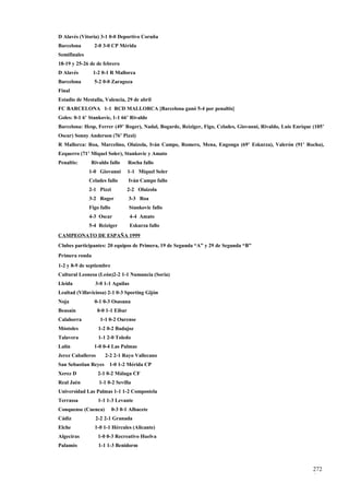 D Alavés (Vitoria) 3-1 0-0 Deportivo Coruña
Barcelona       2-0 3-0 CP Mérida
Semifinales
18-19 y 25-26 de de febrero
D Alavés        1-2 0-1 R Mallorca
Barcelona       5-2 0-0 Zaragoza
Final
Estadio de Mestalla, Valencia, 29 de abril
FC BARCELONA 1-1 RCD MALLORCA [Barcelona ganó 5-4 por penaltis]
Goles: 0-1 6’ Stankovic, 1-1 66’ Rivaldo
Barcelona: Hesp, Ferrer (49’ Roger), Nadal, Bogarde, Reiziger, Figo, Celades, Giovanni, Rivaldo, Luis Enrique (105’
Oscar) Sonny Anderson (76’ Pizzi)
R Mallorca: Roa, Marcelino, Olaizola, Iván Campo, Romero, Mena, Engonga (69’ Eskurza), Valerón (91’ Rocha),
Ezquerro (71’ Miquel Soler), Stankovic y Amato
Penaltis:      Rivaldo fallo       Rocha fallo
              1-0 Giovanni         1-1 Miquel Soler
              Celades fallo        Iván Campo fallo
              2-1 Pizzi            2-2 Olaizola
              3-2 Roger            3-3 Roa
              Figo fallo           Stankovic fallo
              4-3 Oscar            4-4 Amato
              5-4 Reiziger         Eskurza fallo
CAMPEONATO DE ESPAÑA 1999
Clubes participantes: 20 equipos de Primera, 19 de Segunda “A” y 29 de Segunda “B”
Primera ronda
1-2 y 8-9 de septiembre
Cultural Leonesa (León)2-2 1-1 Numancia (Soria)
Lleida          3-0 1-1 Aguilas
Lealtad (Villaviciosa) 2-1 0-3 Sporting Gijón
Noja            0-1 0-3 Osasuna
Beasaín            0-0 1-1 Eibar
Calahorra           1-1 0-2 Ourense
Móstoles           1-2 0-2 Badajoz
Talavera           1-1 2-0 Toledo
Lalín           1-0 0-4 Las Palmas
Jerez Caballeros      2-2 2-1 Rayo Vallecano
San Sebastian Reyes     1-0 1-2 Mérida CP
Xerez D            2-1 0-2 Málaga CF
Real Jaén          1-1 0-2 Sevilla
Universidad Las Palmas 1-1 1-2 Compostela
Terrassa           1-1 1-3 Levante
Conquense (Cuenca)         0-3 0-1 Albacete
Cádiz            2-2 2-1 Granada
Elche           1-0 1-1 Hércules (Alicante)
Algeciras          1-0 0-3 Recreativo Huelva
Palamós            1-1 1-3 Benidorm



                                                                                                              272
                                                                                                              4
 