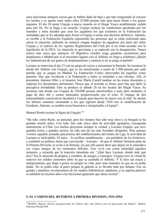unos doscientos antiguos socios que se habían dado de baja y que han reingresado al conocer
los hechos y se aporta entre todos ellos 25.000 pesetas más para hacer frente a los gastos
urgentes. El día 24 asiste Urquijo a nueva reunión en el Hogar Vasco amablemente cedido
para este fin. No se llega a un acuerdo. Urquijo rechaza las condiciones aprobadas por los
reunidos y éstos deciden que sean los jugadores los que reclamen en la Federación las
cantidades que se les adeudan para forzar a Urquijo a tomar una decisión definitiva. Además,
se escribe a la Federación Española exponiendo las gestiones que se están realizando para
salvar la situación, pidiendo no autorice ningún traspaso de jugadores por parte del señor
Urquijo y el análisis de los vigentes Reglamentos del Club por si no están acordes con la
legislación de la FIFA. La situación es gravísima y se especula con la desaparición. Nunca
estuvo más cerca que entonces. El Deportivo coruñés exige garantías económicas para
desplazarse a Madrid por si el encuentro liguero con el Athletic no llega a celebrarse ¿Quién
los indemnizará de sus gastos de desplazamiento y estancia si no se juega el partido?
Luciano se entrevista el día 27 con un grupo de socios y encuentran la fórmula. Se reconoce la
deuda del Athletic con Urquijo, que se irá amortizando a razón de 1.500 pesetas por cada
partido que se juegue en Madrid. La Federación Centro intervendrá las taquillas como
garantía. Hay que involucrar a la Federación y todos se trasladan a sus oficinas. Allí, el
presidente Antonio Oller y el tesorero José María Castell medían en los temas discutidos y
redactan los documentos pertinentes. Parece que el acuerdo es firme, pero hay que darle la
preceptiva formalidad. Esto se produce el sábado 28 en los locales del Hogar Vasco. Se
reconoce una deuda con Urquijo de 150.000 pesetas amortizables a siete años mediante el
pago de diez mil y cuotas mensuales proporcionales por el resto. El impago de dos
mensualidades consecutivas facultará a Urquijo para hacerse de nuevo con el club. Se anulan
los últimos estatutos retornando a los que rigieron desde 1924 tras la modificación de
Estefanía. Además, se nombra socio honorario e inexpulsable a Urquijo”.

Manuel Rosón resume la figura de Urquijo:701

“Ha sido, como Ruete, un pasional, pero los tiempos han sido muy otros y su bengala se ha
gastado mucho antes. Con todo, han sido cinco años de actividad agotadora, consagrada
enteramente al Club. Los hechos proyectan siempre la verdad, y Luciano Urquijo, que tuvo
grandes éxitos y grandes errores, ha sido uno de sus más fecundos dirigentes. Para quienes
vivimos aquellas jornadas precursoras del establecimiento del torneo de Liga, la actividad de
Luciano es inolvidable. El autor – lo confiesa notablemente – era partidario de los históricos,
y combatió su política, hasta que convencido – Luciano – de que el Athletic formaría parte de
la Primera División, se avino a la fórmula, sin que ello quiera decir que dejase en la estacada a
sus viejos amigos de los momentos difíciles. Uno vivió con cierta intimidad aquellos
instantes, y recuerda que la reacción inmediata era: “¿Qué hace Luciano; donde está; qué
dice? Era la obsesión de propios y extraños, de amigos y enemigos. Urquijo tuvo la virtud de
remover los sólidos cimientos sobre lo que se asentaba el Athletic. Y lo hizo tan reacia y
enérgicamente, que llegó a poner en peligro su vida, pero eran instantes en que no se podía
dudar. No se podía estar al pairo porque la galerna se lo llevaba todo por delante. Fue un
grande y auténtico revolucionario de los medios futbolísticos españoles, y su espíritu práctico
se adelantó en muchos años a las decisiones generales que ahora existen”.




5. EL CAMINO DEL RETORNO A PRIMERA DIVISION, 1931-1934:
701
  ROSON, Manuel: Historia desapasionada del Athletic (hoy club Atlético) por un apasionado del Madrid”. Madrid.
Ediciones Permán1948

                                                                                                          273
 