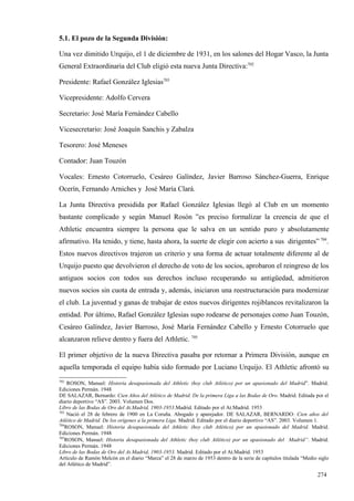 5.1. El pozo de la Segunda División:

Una vez dimitido Urquijo, el 1 de diciembre de 1931, en los salones del Hogar Vasco, la Junta
General Extraordinaria del Club eligió esta nueva Junta Directiva:702

Presidente: Rafael González Iglesias703

Vicepresidente: Adolfo Cervera

Secretario: José María Fernández Cabello

Vicesecretario: José Joaquín Sanchis y Zabalza

Tesorero: José Meneses

Contador: Juan Touzón

Vocales: Ernesto Cotorruelo, Cesáreo Galíndez, Javier Barroso Sánchez-Guerra, Enrique
Ocerín, Fernando Arniches y José María Clará.

La Junta Directiva presidida por Rafael González Iglesias llegó al Club en un momento
bastante complicado y según Manuel Rosón ”es preciso formalizar la creencia de que el
Athletic encuentra siempre la persona que le salva en un sentido puro y absolutamente
afirmativo. Ha tenido, y tiene, hasta ahora, la suerte de elegir con acierto a sus dirigentes” 704.
Estos nuevos directivos trajeron un criterio y una forma de actuar totalmente diferente al de
Urquijo puesto que devolvieron el derecho de voto de los socios, aprobaron el reingreso de los
antiguos socios con todos sus derechos incluso recuperando su antigüedad, admitieron
nuevos socios sin cuota de entrada y, además, iniciaron una reestructuración para modernizar
el club. La juventud y ganas de trabajar de estos nuevos dirigentes rojiblancos revitalizaron la
entidad. Por último, Rafael González Iglesias supo rodearse de personajes como Juan Touzón,
Cesáreo Galíndez, Javier Barroso, José María Fernández Cabello y Ernesto Cotorruelo que
alcanzaron relieve dentro y fuera del Athletic. 705

El primer objetivo de la nueva Directiva pasaba por retornar a Primera División, aunque en
aquella temporada el equipo había sido formado por Luciano Urquijo. El Athletic afrontó su
702
     ROSON, Manuel: Historia desapasionada del Athletic (hoy club Atlético) por un apasionado del Madrid”. Madrid.
Ediciones Permán. 1948
DE SALAZAR, Bernardo: Cien Años del Atlético de Madrid. De la primera Liga a las Bodas de Oro. Madrid. Editada por el
diario deportivo “AS”. 2003. Volumen Dos.
Libro de las Bodas de Oro del At.Madrid, 1903-1953.Madrid. Editado por el At.Madrid. 1953
703
     Nació el 28 de febrero de 1900 en La Coruña. Abogado y aparejador. DE SALAZAR, BERNARDO: Cien años del
Atlético de Madrid. De los orígenes a la primera Liga. Madrid. Editado por el diario deportivo “AS”. 2003. Volumen 1.
704
    ROSON, Manuel: Historia desapasionada del Athletic (hoy club Atlético) por un apasionado del Madrid. Madrid.
Ediciones Permán. 1948
705
    ROSON, Manuel: Historia desapasionada del Athletic (hoy club Atlético) por un apasionado del Madrid”. Madrid.
Ediciones Permán. 1948
Libro de las Bodas de Oro del At.Madrid, 1903-1953. Madrid. Editado por el At.Madrid. 1953
Artículo de Ramón Melcón en el diario “Marca” el 28 de marzo de 1953 dentro de la serie de capítulos titulada “Medio siglo
del Atlético de Madrid”.

                                                                                                                    274
 