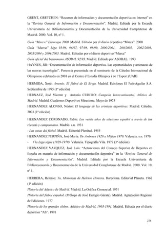 GRENT, GRETCHEN: “Recursos de información y documentación deportiva en Internet” en
la “Revista General de Información y Documentación”. Madrid. Editada por la Escuela
Universitaria de Biblioteconomía y Documentación de la Universidad Complutense de
Madrid. 2000. Vol. 10, nº 1.

Guía “Marca” Eurocopa 2000. Madrid. Editado por el diario deportivo “Marca”. 2000
Guía “Marca” Liga 95/96, 96/97, 97/98, 98/99, 2000/2001,              200/2002,   2002/2003,
2003/2004 y 2004/2005. Madrid. Editadas por el diario deportivo “Marca”
Guía oficial del balonmano ASOBAL 92/93. Madrid. Editado por ASOBAL. 1993
HAYNES, Jill: “Documentación de información deportiva. Las oportunidades y amenazas de
las nuevas tecnologías”. Ponencia presentada en el seminario de la Cátedra Internacional de
Olimpismo celebrada en 2001 en el Centre d’Estudis Olímpics i de l’Esport (UAB)

HERMIDA, Xosé: Arsenio. El fútbol de El Brujo. Madrid. Ediciones El País-Aguilar S.A.
Septiembre de 1995 (1ª edición)
HERNAEZ, José Vicente y         Antonio CUBERO: Campeón Intercontinental. Atlético de
Madrid. Madrid. Cuadernos Deportivos Mirasierra. Mayo de 1975
HERNANDEZ ALONSO, Néstor: El lenguaje de las crónicas deportivas. Madrid. Cátedra.
2003 (1ª edición)

HERNANDEZ CORONADO, Pablo: Los veinte años de atletismo español a través de los
récords y campeonatos. Madrid. s.n. 1931
- Las cosas del fútbol. Madrid. Editorial Plenitud. 1955
HERNANDEZ PERPIÑA, José María: De Amberes 1920 a Méjico 1970. Valencia. s.n. 1970
-   Y la Liga sigue (1929-1979). Valencia. Tipografía Vila. 1979 (3ª edición)
HERNANDEZ VAZQUEZ, José Luis: “Actuaciones del Consejo Superior de Deportes en
España en materia de información y documentación deportiva” en la “Revista General de
Información y Documentación”. Madrid. Editada por la Escuela Universitaria de
Biblioteconomía y Documentación de la Universidad Complutense de Madrid. 2000. Vol. 10,
nº 1.

HERRERA, Helenio: Yo, Memorias de Helenio Herrera. Barcelona. Editorial Planeta. 1962
(1ª edición)
Historia del Atlético de Madrid. Madrid. La Gráfica Comercial. 1951
Historia del fútbol español. (Prólogo de José Eulogio Gárate). Madrid. Agrupación Regional
de Ediciones. 1977
Historia de los grandes clubes. Atlético de Madrid, 1903-1991. Madrid. Editada por el diario
deportivo “AS”. 1991

                                                                                        278
                                                                                        3
 