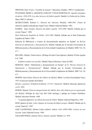 PRESTON, Paul: Franco “Caudillo de España”. Barcelona. Grijalbo. 1999 (1ª reimpresión)
PUCHADES, BIOSCA, AMANCIO, GARATE Y FELIX MARTIALAY: Aquellos domingos
de gloria. 1939-1976. Los años heroicos del fútbol español. Madrid. La Esfera de los Libros.
Mayo 2002 (1ª edición)
QUERCETARIO, Roberto L.: Historia del Atletismo Mundial, 1860-1991. (Texto de
atletismo español realizado por Angel Cruz). Madrid. Editorial Debate. 1992
RAMOS, Jesús (coord.): Historia del fútbol español, 1873-1994. Madrid. Editado por la
revista “Epoca”. 1994
Real Federación Española de Fútbol. 1913-1988. Madrid. Editado por la Real Federación
Española de Fútbol. 1988
Relación de Bibliotecas y Centros de documentación deportiva en España” en Revista
General de Información y Documentación. Madrid. Editada por la Escuela Universitaria de
Biblioteconomía y Documentación de la Universidad Complutense de Madrid. 2000. Vol. 10,
nº 1.

RELAÑO, Alfredo: Fútbolcedario. (Prólogo de Julio César Iglesias). Madrid. El País-Aguilar
S.A. 1996
-   El fútbol contado con sencillez. Madrid. Maeva Ediciones. Enero de 2001
REMANS, Albert: “Información y documentación en Europa” en la “Revista General de
Información y Documentación”. Madrid. Editada por la Escuela Universitaria de
Biblioteconomía y Documentación de la Universidad Complutense de Madrid. 2000. Vol. 10,
nº 1.
REMON, Juan Carlos: Historia del Atlético de Madrid. Bilbao. La Gran Enciclopedia Vasca.
1971 (Colección Grandes del Fútbol)
Rivales y paisanos: R.Madrid-At.Madrid: 27/1/52: Chamartín. Madrid. Ediciones deportivas
A.J.G. 1952
ROSON, Manuel: Historia desapasionada del Athletic (hoy club Atlético) por un apasionado
del Madrid. (Prólogo de José Luis Del Valle Iturriaga y epílogo de Cesáreo Galíndez).
Madrid. Ediciones Permán. 1948
-   “La prensa deportiva” en Album Nacional de Fútbol. Madrid. Editorial Deportiva. 1947
RUIZ, Ignacio (Coord. y ed.): Equipos de leyenda del fútbol europeo. Madrid. Editado por la
revista “Interviú”. 1997
SAIZ VALDIVIESO, Alfonso Carlos (editor): Athletic Club (1898-1998). Crónica de una
leyenda. León. Editorial Everest. 1998
SALGADO PEREZ, Antonio: Boxeo Amateur español. Madrid. s.n. 1978


                                                                                        278
                                                                                        7
 