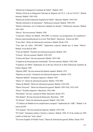 “Boletín de la Delegación Castellana de Fútbol”. Madrid. 1962
“Boletín oficial de la Delegación Nacional de Deportes de F.E.T. y de las J.O.N.S.”. Boletín
mensual. Madrid. 1943-1956
“Boletín de la Real Federación Española de Fútbol”. Mensual. Madrid. 1950-1952
“Boletín informativo de balonmano”. Publicación semanal. Madrid. 1990-1993
“Boletín informativo de la Federación Española de Hockey”. Publicación mensual. Madrid.
1955-1965
“Boxeo”. Revista mensual. Madrid. 1958
“Centenario Atlético de Madrid, 1903-2003. La historia, sus protagonistas, las estadísticas”.
Edición especial publicada por la revista “Don Balón”. Barcelona. Febrero de 2003
“Cinco Días”. Diario de información económica. Madrid. Desde 1978
“Cien años de Atleti, 1903-2003”. Suplemento especial editado por el diario “Marca”.
Madrid. 26 de abril de 2003
“Claro de Madrid”. Periódico de información general. Madrid. 1991
“Crónica”. Revista semanal. Madrid. 1929-1939
“Crónica del Sport”. Revista quincenal. Madrid. 1893-1896
“Cuadernos de documentación multimedia”. Revista mensual. Madrid. 1993-1998
“Cuadernos de fútbol” Suplemento de la Revista oficial de la Real Federación Española de
Fútbol. Madrid. 1999
“Deporte 2000”. Revista mensual del deporte español. Madrid. 1973
“Deportes en acción”. Semanario de información deportiva. Madrid. 1978
“Deportes Madrid”. Semanario deportivo. Madrid. 1929
“Diario 16”. Diario de información general. Madrid. 1976-2001
“Diario de Madrid”. Diario de información general. Madrid. 1934-1936
“Diario Universal”. Diario de información general. Madrid. 1903-1926, 1932-1934
“Dicen”. Periódico deportivo. Barcelona. 1952-1986
“Don Balón”. Revista semanal de fútbol. Barcelona. Desde 1975
“Don Basket”. Revista mensual de baloncesto. Barcelona. 1989
“El Alcázar”. Diario de información general. Madrid. 1936-1982
“El Atlético de Madrid en las competiciones europeas”. Suplemento de “ABC”. Madrid. 3 de
marzo de1997
“El Campeón”. Revista semanal de deportes. Madrid. 1932-1936
“El Cardo”. Semanario político, literario y artístico. Madrid. 1894. El 10 de octubre de 1903
cambió su título por “Arte y Sport”
“El Correo Español. El Pueblo Vasco”. Diario de información general. Bilbao. Desde 1910

                                                                                         279
                                                                                         1
 