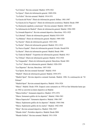 “La Crónica”. Revista semanal. Madrid. 1879-1922
“La Epoca”. Diario de información general. 1849-1936
“La Esfera”. Revista semanal. Madrid. 1914-1931
“La Gaceta del Norte”. Diario de información general. Bilbao. 1901-1987
“La Gaceta de los Negocios”. Diario de información económica. Madrid. Desde 1989
“La Ilustración española y americana”. Revista semanal. Madrid. 1869-1921
“La Información de Madrid”. Diario de información general. Madrid. 1994-1995
“La Jornada Deportiva”. Revista semanal deportiva. Barcelona. 1921-1925
“La Libertad”. Diario de información general. Madrid.1919-1939
“La Mañana”. Diario de información general. Madrid. 1909-1920
“La Nación”. Diario de información general. 1925-1936
“La Noche”. Diario de información general. Madrid. 1911-1912
“La Nueva España”. Diario de información general. Oviedo. Desde1936
“La Razón”. Diario de información general. Madrid. Desde 1998
“La Tarde de Madrid”. Vespertino de información general. Madrid. 1913
“La Tribuna”. Diario de información general. Madrid. 1912-1924
“La Vanguardia”. Diario de información general. Barcelona. Desde 1881
“La Voz”. Diario de información general. Madrid. 1920-1939
“Los Deportes”. Revista. Barcelona. 1897-1924
“Los Sports. Revista semanal ilustrada”. Madrid. 1910
“Madrid”. Diario de información general. Madrid. 1939-1971
“Madrid Sport”. Revista deportiva semanal ilustrada. Madrid. 1896. Es continuación de “El
Pelotari”
“Madrid-Sport”. Revista semanal deportiva. Madrid. 1916-1924
“Marca”. Madrid. Desde 1938. Empezó como semanario en 1938 en San Sebastián hasta que
en 1942 se convirtió en diario deportivo en Madrid.
“Marca Gráfico”. Semanario deportivo. Madrid. 1973-1974
“Marca. Semanario gráfico de los deportes”. Madrid. 1946-1963
“Marca Supercolor”. Semanario deportivo. Madrid. 1986-1987
“Marca. Suplemento gráfico de los deportes”. Madrid. 1944-1946
“Marca. Suplemento gráfico de los martes”. Madrid. 1942-1944
“Meta”. Revista semanal deportiva. Madrid. 1946-1947
“Mundo Atleti”. Periódico deportivo. Madrid. Desde 2004
“Mundo Gráfico”. Revista semanal. Madrid. 1911-1938



                                                                                     279
                                                                                     4
 