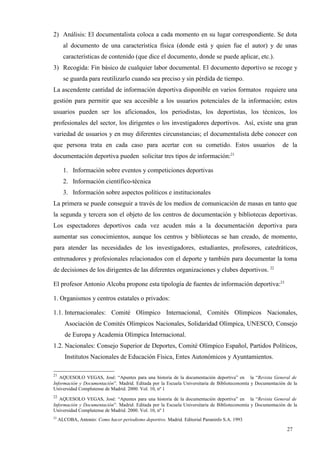 2) Análisis: El documentalista coloca a cada momento en su lugar correspondiente. Se dota
       al documento de una característica física (donde está y quien fue el autor) y de unas
       características de contenido (que dice el documento, donde se puede aplicar, etc.).
3) Recogida: Fin básico de cualquier labor documental. El documento deportivo se recoge y
       se guarda para reutilizarlo cuando sea preciso y sin pérdida de tiempo.
La ascendente cantidad de información deportiva disponible en varios formatos requiere una
gestión para permitir que sea accesible a los usuarios potenciales de la información; estos
usuarios pueden ser los aficionados, los periodistas, los deportistas, los técnicos, los
profesionales del sector, los dirigentes o los investigadores deportivos. Así, existe una gran
variedad de usuarios y en muy diferentes circunstancias; el documentalista debe conocer con
que persona trata en cada caso para acertar con su cometido. Estos usuarios                                 de la
documentación deportiva pueden solicitar tres tipos de información:21

       1. Información sobre eventos y competiciones deportivas
       2. Información científico-técnica
       3. Información sobre aspectos políticos e institucionales
La primera se puede conseguir a través de los medios de comunicación de masas en tanto que
la segunda y tercera son el objeto de los centros de documentación y bibliotecas deportivas.
Los espectadores deportivos cada vez acuden más a la documentación deportiva para
aumentar sus conocimientos, aunque los centros y bibliotecas se han creado, de momento,
para atender las necesidades de los investigadores, estudiantes, profesores, catedráticos,
entrenadores y profesionales relacionados con el deporte y también para documentar la toma
de decisiones de los dirigentes de las diferentes organizaciones y clubes deportivos. 22

El profesor Antonio Alcoba propone esta tipología de fuentes de información deportiva:23

1. Organismos y centros estatales o privados:

1.1. Internacionales: Comité Olímpico Internacional, Comités Olímpicos Nacionales,
        Asociación de Comités Olímpicos Nacionales, Solidaridad Olímpica, UNESCO, Consejo
        de Europa y Academia Olímpica Internacional.
1.2. Nacionales: Consejo Superior de Deportes, Comité Olímpico Español, Partidos Políticos,
        Institutos Nacionales de Educación Física, Entes Autonómicos y Ayuntamientos.

21
   AQUESOLO VEGAS, José: “Apuntes para una historia de la documentación deportiva” en la “Revista General de
Información y Documentación”. Madrid. Editada por la Escuela Universitaria de Biblioteconomía y Documentación de la
Universidad Complutense de Madrid. 2000. Vol. 10, nº 1
22
   AQUESOLO VEGAS, José: “Apuntes para una historia de la documentación deportiva” en la “Revista General de
Información y Documentación”. Madrid. Editada por la Escuela Universitaria de Biblioteconomía y Documentación de la
Universidad Complutense de Madrid. 2000. Vol. 10, nº 1
23
     ALCOBA, Antonio: Como hacer periodismo deportivo. Madrid. Editorial Paraninfo S.A. 1993

                                                                                                              27
 