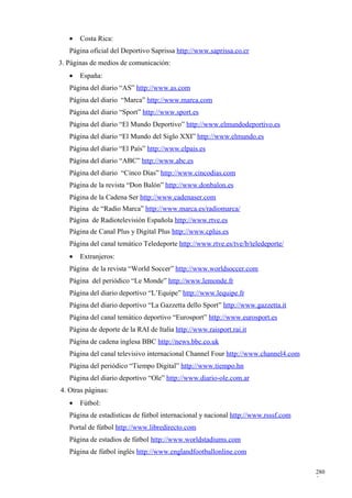 •   Costa Rica:
   Página oficial del Deportivo Saprissa http://www.saprissa.co.cr
3. Páginas de medios de comunicación:
   •   España:
   Página del diario “AS” http://www.as.com
   Página del diario “Marca” http://www.marca.com
   Página del diario “Sport” http://www.sport.es
   Página del diario “El Mundo Deportivo” http://www.elmundodeportivo.es
   Página del diario “El Mundo del Siglo XXI” http://www.elmundo.es
   Página del diario “El País” http://www.elpais.es
   Página del diario “ABC” http://www.abc.es
   Página del diario “Cinco Días” http://www.cincodias.com
   Página de la revista “Don Balón” http://www.donbalon.es
   Página de la Cadena Ser http://www.cadenaser.com
   Página de “Radio Marca” http://www.marca.es/radiomarca/
   Página de Radiotelevisión Española http://www.rtve.es
   Página de Canal Plus y Digital Plus http://www.cplus.es
   Página del canal temático Teledeporte http://www.rtve.es/tve/b/teledeporte/
   •   Extranjeros:
   Página de la revista “World Soccer” http://www.worldsoccer.com
   Página del periódico “Le Monde” http://www.lemonde.fr
   Página del diario deportivo “L’Equipe” http://www.lequipe.fr
   Página del diario deportivo “La Gazzetta dello Sport” http://www.gazzetta.it
   Página del canal temático deportivo “Eurosport” http://www.eurosport.es
   Página de deporte de la RAI de Italia http://www.raisport.rai.it
   Página de cadena inglesa BBC http://news.bbc.co.uk
   Página del canal televisivo internacional Channel Four http://www.channel4.com
   Página del periódico “Tiempo Digital” http://www.tiempo.hn
   Página del diario deportivo “Ole” http://www.diario-ole.com.ar
4. Otras páginas:
   •   Fútbol:
   Página de estadísticas de fútbol internacional y nacional http://www.rsssf.com
   Portal de fútbol http://www.libredirecto.com
   Página de estadios de fútbol http://www.worldstadiums.com
   Página de fútbol inglés http://www.englandfootballonline.com

                                                                                    280
                                                                                    5
 