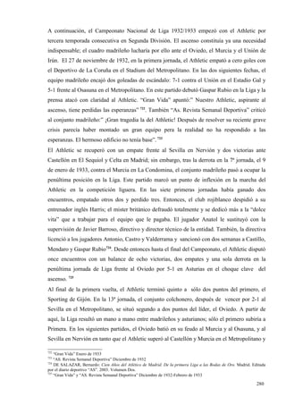 A continuación, el Campeonato Nacional de Liga 1932/1933 empezó con el Athletic por
tercera temporada consecutiva en Segunda División. El ascenso constituía ya una necesidad
indispensable; el cuadro madrileño lucharía por ello ante el Oviedo, el Murcia y el Unión de
Irún. El 27 de noviembre de 1932, en la primera jornada, el Athletic empató a cero goles con
el Deportivo de La Coruña en el Stadium del Metropolitano. En las dos siguientes fechas, el
equipo madrileño encajó dos goleadas de escándalo: 7-1 contra el Unión en el Estadio Gal y
5-1 frente al Osasuna en el Metropolitano. En este partido debutó Gaspar Rubio en la Liga y la
prensa atacó con claridad al Athletic. “Gran Vida” apuntó:” Nuestro Athletic, aspirante al
ascenso, tiene perdidas las esperanzas” 722. También “As. Revista Semanal Deportiva” criticó
al conjunto madrileño:” ¡Gran tragedia la del Athletic! Después de resolver su reciente grave
crisis parecía haber montado un gran equipo pera la realidad no ha respondido a las
esperanzas. El hermoso edificio no tenía base”. 723
El Athletic se recuperó con un empate frente al Sevilla en Nervión y dos victorias ante
Castellón en El Sequiol y Celta en Madrid; sin embargo, tras la derrota en la 7ª jornada, el 9
de enero de 1933, contra el Murcia en La Condomina, el conjunto madrileño pasó a ocupar la
penúltima posición en la Liga. Este partido marcó un punto de inflexión en la marcha del
Athletic en la competición liguera. En las siete primeras jornadas había ganado dos
encuentros, empatado otros dos y perdido tres. Entonces, el club rojiblanco despidió a su
entrenador inglés Harris; el mister británico defraudó totalmente y se dedicó más a la “dolce
vita” que a trabajar para el equipo que le pagaba. El jugador Anatol le sustituyó con la
supervisión de Javier Barroso, directivo y director técnico de la entidad. También, la directiva
licenció a los jugadores Antonio, Castro y Valderrama y sancionó con dos semanas a Castillo,
Mendaro y Gaspar Rubio724. Desde entonces hasta el final del Campeonato, el Athletic disputó
once encuentros con un balance de ocho victorias, dos empates y una sola derrota en la
penúltima jornada de Liga frente al Oviedo por 5-1 en Asturias en el choque clave del
ascenso. 725
Al final de la primera vuelta, el Athletic terminó quinto a sólo dos puntos del primero, el
Sporting de Gijón. En la 13ª jornada, el conjunto colchonero, después de vencer por 2-1 al
Sevilla en el Metropolitano, se situó segundo a dos puntos del líder, el Oviedo. A partir de
aquí, la Liga resultó un mano a mano entre madrileños y asturianos; sólo el primero subiría a
Primera. En los siguientes partidos, el Oviedo batió en su feudo al Murcia y al Osasuna, y al
Sevilla en Nervión en tanto que el Athletic superó al Castellón y Murcia en el Metropolitano y

722
    “Gran Vida” Enero de 1933
723
    “AS. Revista Semanal Deportiva” Diciembre de 1932
724
    DE SALAZAR, Bernardo: Cien Años del Atlético de Madrid. De la primera Liga a las Bodas de Oro. Madrid. Editada
por el diario deportivo “AS”. 2003. Volumen Dos.
725
    “Gran Vida” y “AS. Revista Semanal Deportiva” Diciembre de 1932-Febrero de 1933

                                                                                                             280
 