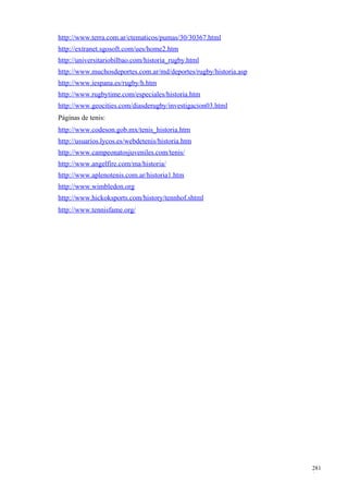 http://www.terra.com.ar/ctematicos/pumas/30/30367.html
http://extranet.sgosoft.com/ues/home2.htm
http://universitariobilbao.com/historia_rugby.html
http://www.muchosdeportes.com.ar/md/deportes/rugby/historia.asp
http://www.iespana.es/rugby/h.htm
http://www.rugbytime.com/especiales/historia.htm
http://www.geocities.com/diasderugby/investigacion03.html
Páginas de tenis:
http://www.codeson.gob.mx/tenis_historia.htm
http://usuarios.lycos.es/webdetenis/historia.htm
http://www.campeonatosjuveniles.com/tenis/
http://www.angelfire.com/ma/historia/
http://www.aplenotenis.com.ar/historia1.htm
http://www.wimbledon.org
http://www.hickoksports.com/history/tennhof.shtml
http://www.tennisfame.org/




                                                                  281
                                                                  1
 