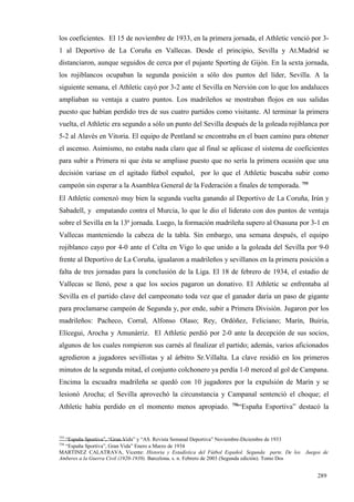 los coeficientes. El 15 de noviembre de 1933, en la primera jornada, el Athletic venció por 3-
1 al Deportivo de La Coruña en Vallecas. Desde el principio, Sevilla y At.Madrid se
distanciaron, aunque seguidos de cerca por el pujante Sporting de Gijón. En la sexta jornada,
los rojiblancos ocupaban la segunda posición a sólo dos puntos del líder, Sevilla. A la
siguiente semana, el Athletic cayó por 3-2 ante el Sevilla en Nervión con lo que los andaluces
ampliaban su ventaja a cuatro puntos. Los madrileños se mostraban flojos en sus salidas
puesto que habían perdido tres de sus cuatro partidos como visitante. Al terminar la primera
vuelta, el Athletic era segundo a sólo un punto del Sevilla después de la goleada rojiblanca por
5-2 al Alavés en Vitoria. El equipo de Pentland se encontraba en el buen camino para obtener
el ascenso. Asimismo, no estaba nada claro que al final se aplicase el sistema de coeficientes
para subir a Primera ni que ésta se ampliase puesto que no sería la primera ocasión que una
decisión variase en el agitado fútbol español, por lo que el Athletic buscaba subir como
campeón sin esperar a la Asamblea General de la Federación a finales de temporada. 755
El Athletic comenzó muy bien la segunda vuelta ganando al Deportivo de La Coruña, Irún y
Sabadell, y empatando contra el Murcia, lo que le dio el liderato con dos puntos de ventaja
sobre el Sevilla en la 13ª jornada. Luego, la formación madrileña supero al Osasuna por 3-1 en
Vallecas manteniendo la cabeza de la tabla. Sin embargo, una semana después, el equipo
rojiblanco cayo por 4-0 ante el Celta en Vigo lo que unido a la goleada del Sevilla por 9-0
frente al Deportivo de La Coruña, igualaron a madrileños y sevillanos en la primera posición a
falta de tres jornadas para la conclusión de la Liga. El 18 de febrero de 1934, el estadio de
Vallecas se llenó, pese a que los socios pagaron un donativo. El Athletic se enfrentaba al
Sevilla en el partido clave del campeonato toda vez que el ganador daría un paso de gigante
para proclamarse campeón de Segunda y, por ende, subir a Primera División. Jugaron por los
madrileños: Pacheco, Corral, Alfonso Olaso; Rey, Ordóñez, Feliciano; Marín, Buíria,
Elícegui, Arocha y Amunárriz. El Athletic perdió por 2-0 ante la decepción de sus socios,
algunos de los cuales rompieron sus carnés al finalizar el partido; además, varios aficionados
agredieron a jugadores sevillistas y al árbitro Sr.Villalta. La clave residió en los primeros
minutos de la segunda mitad, el conjunto colchonero ya perdía 1-0 merced al gol de Campana.
Encima la escuadra madrileña se quedó con 10 jugadores por la expulsión de Marín y se
lesionó Arocha; el Sevilla aprovechó la circunstancia y Campanal sentenció el choque; el
                                                                  756
Athletic había perdido en el momento menos apropiado.                “España Esportiva” destacó la



755
  “España Sportiva”, “Gran Vida” y “AS. Revista Semanal Deportiva” Noviembre-Diciembre de 1933
756
  “España Sportiva”, Gran Vida” Enero a Marzo de 1934
MARTINEZ CALATRAVA, Vicente: Historia y Estadística del Fútbol Español. Segunda parte. De los Juegos de
Amberes a la Guerra Civil (1920-1939). Barcelona. s. n. Febrero de 2003 (Segunda edición). Tomo Dos


                                                                                                  289
 
