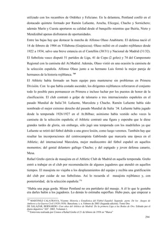 utilizado con los recambios de Ordóñez y Feliciano. En la delantera, Pentland confió en el
destacado quinteto formado por Ramón Lafuente, Arocha, Elícegui, Chacho y Sornichero;
además Marín y Cuesta aportaron su calidad desde el banquillo mientras que Buiría, Nieto y
Mendizábal apenas disfrutaron de oportunidades.
Entre las bajas hay que destacar la marcha de Alfonso Olaso Anabitarte. El defensa nació el
14 de febrero de 1904 en Villabona (Guipúzcoa). Olaso militó en el cuadro rojiblanco desde
1922 a 1934, salvo una breve estancia en el Castellón (30/31) y Nacional de Madrid (31/32).
El futbolista vasco disputó 51 partidos de Liga, 41 de Copa (2 goles) y 74 del Campeonato
Regional con la camiseta del At.Madrid. Además, Olaso vistió en una ocasión la camiseta de
la selección española. Alfonso Olaso junto a su hermano Luis formó la mejor pareja de
hermanos de la historia rojiblanca. 769
El Athletic había formado un buen equipo para mantenerse sin problemas en Primera
División. Con lo que había costado ascender, los dirigentes rojiblancos reforzaron el conjunto
todo lo posible para permanecer en Primera e incluso luchar por los puestos de honor de la
clasificación. El club contrató a golpe de talonario a tres internacionales españoles en el
pasado Mundial de Italia’34: Lafuente, Marculeta y Chacho. Ramón Lafuente había sido
nombrado el mejor extremo derecho del pasado Mundial de Italia ´34. Lafuente había jugado
desde la temporada 1926/1927 en el At.Bilbao; asimismo había vestido ocho veces la
camiseta de la selección española; el Athletic contrató una figura y esperaba que le diese
grandes tardes de gloria, sin embargo, sólo jugó una temporada con los madrileños ya que
Lafuente se retiró del fútbol debido a una grave lesión, como luego veremos. También hay que
resaltar las incorporaciones del centrocampista Gabilondo que marcaría una época en el
Athletic; del internacional Marculeta, mejor mediocentro del fútbol español en aquellos
momentos; del genial delantero gallego Chacho; y del espigado y joven defensa canario,
Mesa.
Rafael Greño ejercía de masajista en el Athletic Club de Madrid en aquella temporada. Greño
entró a trabajar en el club por recomendación de algunos jugadores que atendió en aquellos
tiempos. El masajista no viajaba a los desplazamientos del equipo y recibía una gratificación
del club por cuidar de sus futbolistas. Así lo recuerda el                 masajista rojiblanco y, con
posterioridad, de la selección española:770

“Había una pega gorda. Mister Pentland no era partidario del masaje. A él lo que le gustaba
era darles balón a los jugadores. Lo demás lo estimaba superfluo. Hubo pues, que empezar a

769
    MARTINEZ CALATRAVA, Vicente: Historia y Estadística del Fútbol Español. Segunda parte. De los Juegos de
Amberes a la Guerra Civil (1920-1939). Barcelona. s. n. Febrero de 2003 (Segunda edición). Tomo Dos
DE SALAZAR, BERNARDO: Cien años del Atlético de Madrid. De la primera Liga a las Bodas de Oro. Editado por el
diario deportivo “AS”. 2003. Volumen 1.
770
    Entrevista realizada por Cronos a Rafael Greño el 21 de febrero de 1958 en “Marca”

                                                                                                        294
 