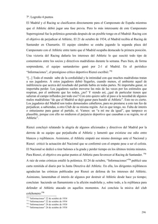 7º. Logroño 4 puntos
El Madrid y el Racing se clasificaron directamente para el Campeonato de España mientras
que el Athletic debió jugar una fase previa. Pero lo más interesante de este Campeonato
Superregional fue la polémica generada después de un posible tongo en el Madrid- Racing con
el objetivo de perjudicar al Athletic. El 21 de octubre de 1934, el Madrid recibía al Racing de
Santander en Chamartín. El equipo cántabro se estaba jugando la segunda plaza del
Campeonato con el Athletic entre tanto que el Madrid ocupaba destacado la primera posición.
Una victoria del Racing dañaría los intereses del Athletic lo que suscitó todo tipo de
comentarios entre los socios y directivos madridistas durante la semana. Pues bien, de forma
sorprendente, el equipo santanderino ganó por 2-1 al Madrid. En el periódico
“Informaciones”, el prestigioso crítico deportivo Rienzi escribió: 772
“[...] Todo el mundo sabe de la cordialidad y la intimidad con que muchos madridistas tratan
a sus jugadores. A estos jugadores debió llegarles, cuando menos, el ambiente aquel de
indiferencia que acerca del resultado del partido había en todas partes. Ni importaba ganar, ni
importaba perder. Los jugadores suelen moverse las más de las veces por los estímulos que
respiran, por el ambiente que les rodea, ¿no? Y siendo así, ¿qué de particular tienen que
salieran al campo influidos por todo eso? Con esto quiero salir al paso a la necedad de algunos
malos madridistas “de que el Madrid se dejó ganar para hundir al Athletic”. Esto no es cierto.
Los jugadores del Madrid son todos demasiados caballeros, para no prestarse a esto tan feo de
perjudicar, a sabiendas, a otro Club de su misma región. Así es que tongo, no. Falta de interés
o entusiasmo para ganar el partido, sí. Vamos: un “a mí me da igual”, que tampoco es
plausible, porque con ello no midieron el perjuicio deportivo que causaban a su región, no al
Athletic”.

Rienzi concluyó relatando la alegría de algunos aficionados y directivos del Madrid por la
derrota de su equipo que perjudicaba al Athletic y lamentó que existiese ese odio entre
blancos y rojiblancos. Asimismo, el Athletic empató ese mismo domingo ante el Nacional y
Rienzi criticó la actuación del Nacional que se conformó con el empate pese a ser el colista.
El Nacional se dedicó a tirar balones a la grada y perder tiempo en los últimos treinta minutos.
Para Rienzi, el objetivo era quitar puntos al Athletic para favorecer al Racing de Santander. 773
A raíz de estas crónicas estalló la polémica. El 24 de octubre, “Informaciones”774 publicó una
carta remitida al diario por la Junta Directiva del Athletic. En ella, los dirigentes rojiblancos
agradecían las crónicas publicadas por Rienzi en defensa de los intereses del Athletic.
Asimismo, lamentaban el interés de algunos por destruir al Athletic desde hace ya tiempo;
concluían haciendo un llamamiento a la afición madrileña y, sobre todo, a la rojiblanca para
defender al Athletic atacado en aquellos momentos. Así concluía la misiva del club
colchonero:775
772
    “Informaciones” 22 de octubre de 1934
773
    “Informaciones” 22 de octubre de 1934
774
    “Informaciones” 24 de octubre de 1934
775
    “Informaciones” 24 de octubre de 1934

                                                                                             296
 