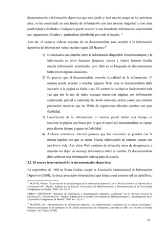 documentación e información deportiva que está dando y dará mucho juego en los próximos
años; se ha constituido en una fuente de información con una enorme magnitud y con unas
posibilidades ilimitadas. Cualquiera puede acceder a una abundante información suministrada
por organismos oficiales y particulares distribuida por todo el mundo. 27

Aun así, el usurario todavía necesita de un documentalista para acceder a la información
deportiva de Internet por varias razones según Jill Haynes:28

              1) Es necesaria una interfaz entre la información disponible electrónicamente y la
                  información en otros formatos (impresa, sonora y vídeo). Internet facilita
                  mucha información actualizada, pero falla en la búsqueda de documentación
                  histórica en algunas ocasiones.
              2) Es preciso que el documentalista controle la calidad de la información. El
                  usuario puede acceder a muchas páginas Web, mas el documentalista debe
                  indicarle si la página es fiable o no. El control de calidad es fundamental toda
                  vez que por la red de redes navegan numerosas páginas con información
                  equivocada, parcial o caducada; las Webs anónimas deben usarse con extrema
                  precaución mientras que las Webs de organismos oficiales cuentan con gran
                  fiabilidad.
              3) Localización de la información. El usuario puede tardar más tiempo en
                  localizar la página que busca por lo que el papel del documentalista es capital
                  para ahorrar tiempo y ganar en fiabilidad.
              4) Archivar materiales. Internet provoca que los materiales se pierdan con la
                  misma rapidez con que se crean. Mucha información de Internet cuenta con
                  una breve vida. Así, sitios Web cambian de dirección antes de desaparecer, a
                  menudo sin dejar un mensaje informativo sobre el cambio. El documentalista
                  debe archivar esta información valiosa para el usuario.
2.2. El marco internacional de la documentación deportiva:

En septiembre de 1960 en Roma (Italia), surgió la Asociación Internacional de Información
Deportiva (IASI), la única asociación internacional que reúne a una extensa red de científicos,

27
  WAYNE, Wilson: “La evolución de las tecnologías de la información deportiva” en la “Revista General de Información y
Documentación”. Madrid. Editada por la Escuela Universitaria de Biblioteconomía y Documentación de la Universidad
Complutense de Madrid. 2000. Vol. 10, nº 1.
GHENT, GRETCHEN: “Recursos de información y documentación deportiva en Internet” en la “Revista General de
Información y Documentación”. Madrid. Editada por la Escuela Universitaria de Biblioteconomía y Documentación de la
Universidad Complutense de Madrid. 2000. Vol. 10, nº 1.
28
   HAYNES, Jill: “Documentación de información deportiva. Las oportunidades y amenazas de las nuevas tecnologías”.
Ponencia presentada en el seminario de la Cátedra Internacional de Olimpismo celebrada en 2001 en el Centre d’Estudis
Olímpics i de l’Esport (UAB)


                                                                                                                 30
 
