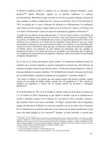 la directiva rojiblanca perdió la confianza en su entrenador Frederick Pentland a quien
destituyó.810     Martín       Marculeta,       jugador       de    la    plantilla     rojiblanca,      le    sustituyó
provisionalmente. Marculeta no logró remontar el vuelo de la escuadra rojiblanca. Después de
siete jornadas, el Athletic sumaba sólo una victoria y seis derrotas. Así, el 22 de diciembre de
1935, tras perder por 1-2 ante el Hércules de Alicante en el Metropolitano, los rojiblancos
eran colistas con sólo 2 puntos, aunque tenían cerca al Sevilla con 3 puntos y al Valencia con
4. El diario “Informaciones” criticó con dureza la actitud de los jugadores colchoneros:811
“Cuando ellos no quieren, no hay nada que hacer. Y esto es lo que le ocurre a este Athletic de
Madrid, merecedor de mejor suerte con el noventa y cinco por ciento de sus equipiers. Ellos
no quieren y el Athletic se va hundiendo poco a poco, sin que baste para sacarlo a flote ni los
esfuerzos de sus directivos ni el aliento de sus seguidores. Estos directivos que ayer vieron
acrecentado su disgusto con una nueva derrota en pago a sus sacrificios y esos seguidores que,
a pesar de reveses e infortunios, basto que ayer, en una nueva tarde de desaciertos y desganas,
el Athletic abriese una paréntesis de diez minutos de entusiasmo para que aquellos se
entregasen de nuevo a sus colores favoritos con un aliento y un entusiasmo que no había de
ser recogido por la mayor parte de los jugadores athléticos, caídos nuevamente en una frialdad
y holganza desesperantes”.

En el resto de la crónica del partido, Rienzi señaló a los futbolistas rojiblancos como los
culpables de la situación deportiva y terminó analizando la actuación de cada futbolista sin
morderse la lengua. Dentro de esta línea de crítica, “AS. Revista Semanal Deportiva” tituló un
reportaje dedicado al conjunto rojiblanco: “El At.Madrid está abocado al descenso de división
por la actitud rebelde y negligente de algunos de sus jugadores”. Asimismo, añadió: 812
“¿Se muere el Athletic? ¿Es posible que esto suceda cuando todo parecía sonreírle, cuando
cuenta con un estadio de amplia cabida, cuando tiene 29 jugadores de 1ª fila, cuando las
taquillas son magníficas y cuenta con un enorme número de fervientes y abnegados
partidarios?”.

El 29 de diciembre de 1935, en la 8ª jornada, el Athletic respiró un poco luego de superar por
3-2 al Español en Sarriá (Barcelona) ya que dejaba el farolillo rojo de la clasificación al
Sevilla y empataba a puntos con el Valencia. El 3 de enero de 1936, la entidad                                contrató a
José Samitier Vilalta como nuevo entrenador. “El Mago” Samitier había sido un legendario
jugador del Barcelona, R.Madrid y la selección española, aun así no pudo evitar el descenso
de los colchoneros en su primera experiencia como técnico de un equipo grande toda vez que
antes sólo había dirigido al C.D. Nacional.813 Además, se fichó Arencibia y Lazcano para

810
    Pentland se marchó a Inglaterra para no regresar más al fútbol español, aunque siguió muy ligado a sus numerosos amigos
dejados en Bilbao. El 16 de marzo de 1962, el entrenador británico falleció a la edad de 78 años en Lychett Matravers
(Inglaterra). Nos dejaba uno de los mejores técnicos que jamás han entrenado en España. La figura de Pentland es, sobre
todo, recordada en Bilbao, y en menor medida en Madrid y Santander. MARTIALAY, Félix: ¡Amberes! Allí nació la furia
española. Madrid. Editado por la Real Federación Española de Fútbol. 2000
811
    “Informaciones” 23 de diciembre de 1935
812
    “AS. Revista Deportiva Semanal” 30 de diciembre de 1935
813
    Artículo de Bernardo de Salazar en el diario deportivo “AS” el 20 de mayo de 2000

                                                                                                                      309
 