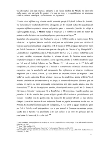 “¿Mala suerte? Esta vez no puede aplicarse la ya clásica palabra. El Athletic no tiene sólo
mala suerte, sino carencia de equipo; y lo que es peor, y ya apuntábamos en anteriores
crónicas, falta de moral y de confianza entre sus jugadores”.

El derbi entre rojiblancos y blancos resultó polémico ya que Valcárcel, defensa del Athletic,
fue expulsado por insultar al árbitro tras el segundo gol del Madrid. Incluso los jugadores del
conjunto rojiblanco quisieron retirarse del partido, pero el entrenador Samitier les obligó a
seguir jugando. Luego, el Madrid marcó el tercer gol y el Athletic el tanto del honor. El
partido resultó durísimo con entradas peligrosas, protestas y mal juego.818
Quedaban ocho encuentros para finalizar la Liga y el Athletic estaba a cuatro puntos de la
salvación. La siguiente jornada resultaba vital para los rojiblancos puesto que recibían al
Osasuna que les aventajaba en seis puntos. El 1 de marzo de 1936, el equipo de Samitier batió
por 2-0 al Osasuna en el Metropolitano gracias a los goles de Chacho (4’) y Elícegui (68’).
Los madrileños no ganaban desde el 29 de diciembre de 1935 (3-2 al Español en Sarriá), hacía
ya siete partidos. Asimismo, significó la primera victoria de Samitier como técnico
colchonero después de siete encuentros. En la siguiente jornada, el Athletic madrileño cayó
por 3-1 ante el Athletic bilbaíno en San Mamés. El 15 de marzo, en la 17ª fecha del
campeonato, el Athletic venció por 5-0 al Betis en el Metropolitano con lo que a falta de cinco
encuentros para la conclusión del campeonato los rojiblancos se situaron penúltimos
empatados con el colista, Sevilla, y a dos puntos del Osasuna y cuatro del Español. “Gran
Vida” se mostró optimista debido al nivel juego de los madrileños contra el Betis:”Si el
Athletic continua con ese entusiasmo y ese juego, se salvara del descenso; descenso que, en
justicia, no merece su clase, comparada imparcialmente con tres o cuatro equipos que hoy
tiene delante” 819. En los dos siguientes partidos, el equipo colchonero perdió por 2-1 frente al
Hércules en Alicante y venció por 3-2 al Español en el Metropolitano. Cuando restaban tres
jornadas, el Sevilla sumaba doce puntos al igual que el Athletic mientras que el Osasuna y el
Español contaban con dos puntos más. La formación de Samitier afrontó los tres últimos
choques como si se tratasen de tres auténticas finales; se jugaba permanecer un año más en
Primera. En la antepenúltima fecha del campeonato, el 5 de abril, el equipo madrileño ganó
por 3-0 al Oviedo en el Metropolitano con lo que alcanzó al Osasuna con catorce puntos,
sacaba dos al Sevilla y se encontraba a dos del Español a tan sólo dos jornadas para la
conclusión del torneo de la regularidad. 820


818
    ORTEGO REY, Enrique (director de la obra): 60 Años de Campeonato Nacional de Liga, 1928-1988 Madrid. Universo
Editorial S.A. 1988
819
    “Gran Vida” Abril de 1936
820
    “Gran Vida”, “AS. Revista Semanal Deportiva” e “Informaciones” Febrero-Abril de 1936
ORTEGO REY, Enrique (director de la obra): 60 Años de Campeonato Nacional de Liga, 1928-1988. Madrid. Universo
Editorial S.A. 1988

                                                                                                            311
 