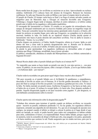 Resta media hora de juego y los sevillistas se encierran en su área. Aprovechando un rechace
andaluz, Gabilondo [72’] cabecea fuera del alcance de Eizaguirre. Renacen las ilusiones
rojiblancas. Se sabe que Osasuna ha caído en Bilbao y por tanto el empate daría la salvación.
El penalti de Chacho. El tiempo vuela hacia su final y no llega el remate salvador cuando un
magnífico pase de Marculeta deja a Elícegui en situación favorable ante Eizaguirre;
Villalonga y Joaquín llegan tarde al despeje, derriban al centro delantero y el árbitro señala
penalti ante el júbilo de los jugadores y aficionados madrileños.
El encargado del lanzamiento es Chacho. El coruñés es un jugador de extraordinaria clase,
aunque de desigual rendimiento por su excesiva frialdad, pero posee un magnífico toque de
balón. Tiene por costumbre lanzar las máximas penas apuntando entre el poste y el hierro, allí
donde los porteros no pueden llegar, pero sabe que Eizaguirre, su compañero en la selección
nacional, también lo sabe. En medio de un sepulcral silencio Chacho decide ajustar el
lanzamiento más hacia el poste derecho del cancerbero sevillista. Tras él, Ipiña le susurra a
Gabilondo: “Atento. Lo va a fallar”.
Chacho dispara con potencia y el balón, batido Eizaguirre, rebota en el poste. Ipiña ya está
dentro del área y tiene toda la portería desguarnecida ante sí. Remata con la derecha,
precipitadamente, y le da con el tobillo. El balón sale por encima del larguero.
Se pierde la gran oportunidad. Los jugadores rojiblancos se derrumban sobre el césped
mientras que Diego Villalonga, arrodillado, besa el poste salvador.
El público, enmudecido, abandona el estadio del Metropolitano con su Athletic sentenciado a
Segunda División”.

Manuel Rosón añade sobre el penalti fallado por Chacho en el minuto 86:824
“Es imposible que jamás se haya tirado un penalti con más fe, con más nervios y... con peor
suerte. El público, en una reacción injusta, silbó e increpó a Chacho. ¡Con lo que hubiera dado
– y le hubieran dado – por marcar!”.

Chacho todavía recordaba con gran pesar aquel trágico lance muchos años después:825
“Mi peor recuerdo es el penalti fallado con el At.Madrid. Si ganábamos o empatábamos,
descendía el Sevilla en unión con el Osasuna. Si el Sevilla ganaba descendía el Atlético. A
poco del final se castigó al Sevilla con penalti. Los andaluces ganaban por tres a dos. Yo lancé
la falta. No había marrado un penalti nunca. Guillermo Eizaguirrre se fue hacia un lado, pero
el balón dio en el poste. El rechace lo recogió Ipiña y lo lanzó alto. Poco después acababa el
partido. Aquella desgraciada jugada es mi peor recuerdo como jugador. Y, por desgracia, se
está hablando constantemente sobre la misma”.


Chacho aporta más información sobre la desgraciada jugada:826
“Faltaban diez minutos para terminar el partido cuando un defensa sevillista- no recuerdo
quien- incurrió en penalti; estábamos perdiendo 3-2. En las gradas, los seguidores atléticos
respiraron, armando una algarabía de mil demonios. Yo, que era el encargado de ejecutar esos
castigos, me preparé cuando el árbitro se dirigió a colocar la pelota en el lugar desde el que
debía ser lanzada, no vacilé, ni podía hacerlo, pues todos mis compañeros se habían echado
para atrás, cediéndome el honor y la responsabilidad. Nunca había fallado, porque seguro de
mi puntería, tenía la costumbre de dirigir el balón por alto, muy pegado a los palos, apuntando
a la barra metálica que sostiene la red. Puedo asegurarte que no estaba nervioso, pero por la
824
    ROSON, Manuel: Historia desapasionada del Athletic (hoy club Atlético) por un apasionado del Madrid. Madrid.
Ediciones Permán. 1948
825
    Entrevista a Chacho en “AS Color” el 1 de noviembre de 1974
826
    “Marca” 13 de agosto de 1956

                                                                                                           313
 