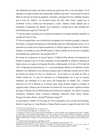 más desdichado de España, tan hecho a perder que ganar para ellos es casi una ofensa”. En el
reportaje se recogió la opinión de un aficionado rojiblanco que decía: “No hay quien le eche al
fútbol la emoción (en forma de jugadores, lesionados, domingos lluviosos, arbitrajes injustos)
que le echa este Athletic”. El secretario técnico del club, señor Urzáiz, aseguró que el
At.Madrid “vivirá y tendrá una vida próspera y salud”. Además, Urzáiz adelantó que se
reformaría el reglamento del Athletic. En el reportaje se exponía que el club estudiaba dos
posibilidades para jugar en 2ª División: 838
1ª Crear un equipo con gente joven y amateur procedente de la cantera madrileña siguiendo el
ejemplo del Celta en Vigo.
2ª Crear un equipo fuerte, caro y profesional con jugadores de renombre, prestigio y categoría.
Por último, se concluyó diciendo que el club deseaba seguir en el Metropolitano, pero si no se
alcanzaba un acuerdo con la empresa propietaria, el Athletic jugaría en el Estadio de Vallecas.
Además, se calculaba en unas 200.000 pesetas el dinero perdido por el descenso a Segunda,
una cantidad muy significativa para aquellos años.839
Sin tiempo de recuperación al mazazo liguero, el Athletic debía afrontar el Campeonato de
España, la popular Copa. En la fase intermedia, el club madrileño se enfrentó al Sporting de
Gijón, tercero en el grupo I de Segunda División, a doble partido. En la ida, el 25 de abril de
1936, el Sporting de Gijón batió por 5-1 a un desmoralizado Athletic en El Molinón; Chacho
adelantó a los madrileños en los primeros compases, pero el Sporting remontó con los tantos
de Fraisión (2), Meana (1), Pin (1) y Rubiera (1). En la vuelta, el 3 de mayo de 1936, el
Athletic perdió por 3-2 ante los asturianos en el Metropolitano con lo que el conjunto
rojiblanco caía eliminado en la fase previa del Campeonato de España.; Pin y Fraisión
colocaron con 2-0 al Sporting en la primera parte, luego Elícegui empató ya mediado el
segundo tiempo y Meana cerró el marcador en el minuto 85. Este encuentro significó el último
que jugó el Athletic Club de Madrid antes de la Guerra Civil Española. Así formó el conjunto
colchonero: Guillermo, Mesa, Valcárcel; Gabilondo, Marculeta, Peña; Marín, Chacho,
Elícegui, Estomba y Rubio; Samitier840 dirigió al equipo.841
La crisis llegó al Athletic. El 4 de mayo de 1936, su presidente, José Luis Del Valle Iturriaga,
dimitió al igual que su Junta Directiva. Manuel Rosón resume la etapa del señor Del Valle

838
    “AS. Revista Semanal Deportiva” 27 abril de 1936
839
    “AS. Revista Semanal Deportiva”. 27 de abril de 1936
840
    Después de la Guerra Civil, Samitier jugó dos temporadas en el Niza (Francia). En la temporada 1944/1945, “El Mago”
fue contratado como entrenador del Barcelona con el que conquistó la Liga. Luego, Samitier desempeñó el cargo de
secretario técnico del Barcelona durante muchos años, excepto algunos a principios de los 60 que trabajó para el Real
Madrid. ORTEGO REY, Enrique: 60 Años de Campeonato Nacional de Liga, 1928-1988. Madrid. Universo Editorial S.A.
1988
841
    “As. Revista Semanal Deportiva” Abril-Mayo de 1936
FUENTES, Enrique y Nicolás FUENTES: Historia de la Copa. Madrid. Editorial Frontera. 1975
MARTINEZ CALATRAVA, Vicente: Historia y Estadística del Fútbol Español. Segunda parte. De los Juegos de
Amberes a la Guerra Civil (1920-1939). Barcelona. s. n. Febrero de 2003 (Segunda edición). Tomo Dos

                                                                                                                  317
 
