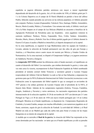 españolas se jugaron diferentes partidos amistosos con mayor o menor regularidad
dependiendo del desarrollo de la guerra. Así, el 4 de octubre de 1936, el Athletic goleó por 5-
1 a la Colonia Deportiva en el campo de El Parral (Madrid) en partido a favor del alférez
Pedrín, fallecido cuando prestaba sus servicios en las milicias populares; el Athletic presentó
este conjunto: Pacheco, Lozano (Espasandín), Valcárcel; Nico, Santiago, Pablito; Armendáriz,
Bescós, Marín (Losada), Muñoz y Vozmediano. Una semana más tarde, el Athletic venció por
3-0 a la Peña Amparo en el campo de Las Delicias (Madrid) en encuentro a beneficio de la
Agrupación Profesional de Periodistas para sus hospitales;        estos jugadores vistieron la
camiseta rojiblanca: Pacheco, Perico, Espasandín; Nico, Colón, Sedano; Armendáriz,
Herodes, Marín, Alonso y Rubichi. Este fue el último partido jugado por el Athletic durante la
Guerra Civil pues el asedio a Madrid se intensificó y el deporte desapareció en la capital.
En la zona republicana, se organizó la Liga Mediterránea entre los equipos de Cataluña y
Levante, además la selección de Euskadi permaneció casi dos años de gira por Europa y
América, y el Barcelona estuvo cuatro meses de tournée por México y Estados Unidos de
Norteamérica. En la zona nacional, se disputó el Campeonato Gallego y se jugaron amistosos
en Andalucía, Navarra y Zaragoza.
La temporada 1937/1938 acentuó las diferencias entre el bando nacional y el republicano en
cuanto al desarrollo del fútbol. Los nacionales, que estaban dominando la guerra y veían cada
vez más cerca la victoria, recompusieron la Real Federación Española de Fútbol nombrando
presidente al teniente coronel Julián Troncoso y secretario general a Luciano Urquijo
(expresidente del Athletic Club de Madrid). La sede se fijó en San Sebastián y empezaron las
gestiones para que la FIFA (Federación Internacional de Fútbol Asociación) reconociese a esta
Federación como la representante del fútbol español lo que se consiguió en noviembre de
1937 gracias a las arduas gestiones de Luciano Urquijo ante el presidente de la FIFA, el
francés Jules Rimet. Además de los campeonatos regionales (Galicia, Vizcaya, Cantabria,
Aragón, Andalucía y Navarra) y varios amistosos, los nacionales organizaron dos partidos
internacionales de la selección española. El 28 de noviembre de 1937 con derrota por 2-1 ante
Portugal en Vigo y el 30 de enero de 1938 con nuevo triunfo portugués por 1-0 en Lisboa
(Portugal). Mientras en el bando republicano, se disputaron los Campeonatos Regionales de
Cataluña y Levante-Catalán, aunque con muchas dificultades y con numerosos jugadores en el
frente; asimismo, seguía de gira la selección de Euskadi. La actividad del Athletic y el Real
Madrid era nula en un Madrid que cada día sufría más para frenar el avance de las tropas
franquistas en su intento de conquista de la capital.
A medida que se acercaba el final de la guerra, la situación del fútbol fue mejorando en las
zonas dominadas por los nacionales en tanto que en el bando republicano ya sólo se pensaba

                                                                                              322
 