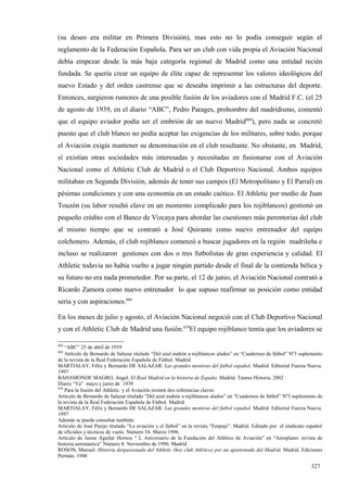 (su deseo era militar en Primera División), mas esto no lo podía conseguir según el
reglamento de la Federación Española. Para ser un club con vida propia el Aviación Nacional
debía empezar desde la más baja categoría regional de Madrid como una entidad recién
fundada. Se quería crear un equipo de élite capaz de representar los valores ideológicos del
nuevo Estado y del orden castrense que se deseaba imprimir a las estructuras del deporte.
Entonces, surgieron rumores de una posible fusión de los aviadores con el Madrid F.C. (el 25
de agosto de 1939, en el diario “ABC”, Pedro Parages, prohombre del madridismo, comentó
que el equipo aviador podía ser el embrión de un nuevo Madrid868), pero nada se concretó
puesto que el club blanco no podía aceptar las exigencias de los militares, sobre todo, porque
el Aviación exigía mantener su denominación en el club resultante. No obstante, en Madrid,
sí existían otras sociedades más interesadas y necesitadas en fusionarse con el Aviación
Nacional como el Athletic Club de Madrid o el Club Deportivo Nacional. Ambos equipos
militaban en Segunda División, además de tener sus campos (El Metropolitano y El Parral) en
pésimas condiciones y con una economía en un estado caótico. El Athletic por medio de Juan
Touzón (su labor resultó clave en un momento complicado para los rojiblancos) gestionó un
pequeño crédito con el Banco de Vizcaya para abordar las cuestiones más perentorias del club
al mismo tiempo que se contrató a José Quirante como nuevo entrenador del equipo
colchonero. Además, el club rojiblanco comenzó a buscar jugadores en la región madrileña e
incluso se realizaron gestiones con dos o tres futbolistas de gran experiencia y calidad. El
Athletic todavía no había vuelto a jugar ningún partido desde el final de la contienda bélica y
su futuro no era nada prometedor. Por su parte, el 12 de junio, el Aviación Nacional contrató a
Ricardo Zamora como nuevo entrenador lo que supuso reafirmar su posición como entidad
seria y con aspiraciones.869

En los meses de julio y agosto, el Aviación Nacional negoció con el Club Deportivo Nacional
y con el Athletic Club de Madrid una fusión.870El equipo rojiblanco temía que los aviadores se

868
    “ABC” 25 de abril de 1939
869
    Artículo de Bernardo de Salazar titulado “Del azul mahón a rojiblancos alados” en “Cuadernos de fútbol” Nº3 suplemento
de la revista de la Real Federación Española de Fútbol. Madrid
MARTIALAY, Félix y Bernardo DE SALAZAR: Las grandes mentiras del fútbol español. Madrid. Editorial Fuerza Nueva.
1997
BAHAMONDE MAGRO, Angel: El Real Madrid en la historia de España. Madrid. Taurus Historia. 2002
Diario “Ya” mayo y junio de 1939
870
    Para la fusión del Athletic y el Aviación existen dos referencias claves:
Artículo de Bernardo de Salazar titulado “Del azul mahón a rojiblancos alados” en “Cuadernos de fútbol” Nº3 suplemento de
la revista de la Real Federación Española de Fútbol. Madrid
MARTIALAY, Félix y Bernardo DE SALAZAR: Las grandes mentiras del fútbol español. Madrid. Editorial Fuerza Nueva.
1997
Además se puede consultar también:
Artículo de José Parejo titulado “La aviación y el fútbol” en la revista “Empuje”. Madrid. Editado por el sindicato español
de oficiales y técnicos de vuelo. Número 54. Marzo 1996.
Artículo de Jaime Aguilar Hornos “ L Aniversario de la Fundación del Atlético de Aviación” en “Aeroplano: revista de
historia aeronáutica” Número 8. Noviembre de 1990. Madrid
ROSON, Manuel: Historia despasionada del Athletic (hoy club Atlético) por un apasionado del Madrid. Madrid. Ediciones
Permán. 1948

                                                                                                                     327
 