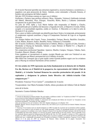 El Aviación Nacional aportaba una estructura organizativa, recursos humanos y económicos, y
jugadores con gran proyección de futuro. Además, como entrenador a Ricardo Zamora, el
hombre más prestigioso del fútbol español.
Del año 1935-36 tenían contrato en vigor con el Athletic:
Guillermo y Pacheco (que prefiera retirarse), Mesa, Alejandro, Valcárcel, Gabilondo (retirado
del fútbol), Marculeta, Nico, Elícegui, Arencibia, Rubio, Buiría y Lafuente (intentando
recuperarse de su gravísima lesión).
En julio de 1936, Ipiña y Luis Marín habían sido traspasados al Madrid y Chacho,
responsabilizado por el público del descenso a Segunda división, al Deportivo Coruña. Peñita,
acogido a la nacionalidad argentina, estaba en América. A Marculeta se le dará la carta de
libertad el 21 de octubre.
Poco a poco se había conformado una plantilla para hacer frente a la temporada, primeramente
el campeonato regional castellano y luego el Campeonato Nacional de Liga en su Segunda
División.
Los fichajes habían sido Urquiri, Torres, Armendáriz, Enrique, Bescós, Bachiller, González,
Colón, Muñoz, Romero, Suárez, Basdilla, Farina, Villanueva y Fernandito.
Del Aviación: Guillermo y Mesa pertenecían al Athletic, Blanco y Agustín al Celta, Germán y
Hernández al Racing de Santander, Sañudo y López Herranz al Madrid F.C. y Begoña al
Deportivo de La Coruña.
Sin compromiso profesional figuraban: Aparicio, Machín, Campos, Vázquez, Tabales, Santi,
Escudero, Bracero, Mundo y Pepote.
Estos jugadores se incorporaron al equipo, excepto Mundo que entró con Valcárcel en una
operación para que Blanco permaneciese en el Athletic-Aviación.
Más difícil fue conseguir que el gran medio centro Germán pudiera seguir con los aviadores
pues el Racing no renunció fácilmente (20 de octubre)”.

El 4 de octubre de 1939 representa una fecha fundamental en la historia del At.Madrid.
Ese día, lluvioso en el Madrid de la posguerra, los representantes del Athletic Club de
Madrid y el Aviación Nacional firmaron los acuerdos protocolarios del pasado 14 de
septiembre y designaron la primera Junta Directiva del Athletic-Aviación Club
compuesta por:876
Presidente: Francisco Vives Camino877, comandante de Aviación
Vicepresidente: José María Fernández Cabello, último presidente del Athletic Club de Madrid
antes de la fusión
Secretario: Cesáreo Galíndez Sánchez

876
    Artículo de Bernardo de Salazar titulado “De azul mahón a rojiblancos alados” en “Cuadernos de fútbol” Nº3 suplemento
de la revista de la Real Federación Española de Fútbol. Madrid
Artículo de Jaime Aguilar Hornos titulado “ L Aniversario de la fundación del Atlético de Aviación” en “Aeroplano: revista
de historia aeronáutica”. Noviembre de 1990. Madrid.
Libro de las Bodas de Oro del At.Madrid, 1903-1953. Madrid. Editado por el At.Madrid. 1953
ROSON, Manuel: Historia desapasionada del Athletic (hoy club Atlético) por un apasionado del Madrid. Madrid. Ediciones
Permán. 1948
877
    Francisco Vives Camino nació en Alcalá de Henares en 1900. Su padre fue el pionero de la aeronáutica militar española.
Francisco Vives realizó el curso de piloto en 1922 siendo destinado a Tetuán. Va ascendiendo puestos en la escala militar
debido a su pericia en el combate y en el vuelo. Durante la Guerra Civil, fue piloto del bando nacional y Jefe del Servicio de
Combustibles del Arma Aérea. Realizó 131 servicios de guerra, siendo herido en una sola ocasión. Tras la contienda, Vives
fue nombrado director general de Infraestructura del Ejército del Aire. En 1943, ascendió a coronel, en 1956 a general de
brigada y en 1964 a teniente general. Dos años después, pasó a la reserva ayudando a la creación del Servicio Histórico del
Ejército del Aire y colaborando activamente con el Instituto de Historia y Cultura Aeronáuticas. Francisco Vives Camino
falleció el 6 de junio de 1997 en Azuqueca de Henares. Datos extraídos de la página Asociación Aire
http://www.aire.org/gce/pil_nac/francisc.htm

                                                                                                                        331
 