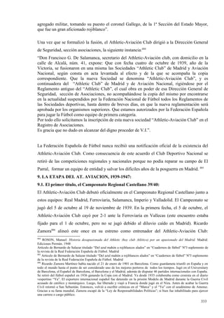 agregado militar, tomando su puesto el coronel Gallego, de la 1ª Sección del Estado Mayor,
que fue un gran aficionado rojiblanco”.

Una vez que se formalizó la fusión, el Athletic-Aviación Club dirigió a la Dirección General
de Seguridad, sección asociaciones, la siguiente instancia:884
“Don Francisco G. De Salamanca, secretario del Athletic-Aviación club, con domicilio en la
calle de Alcalá, núm. 41, expone: Que con fecha cuatro de octubre de 1939, año de la
Victoria, se fusionaron en una misma las Sociedades “Athletic Club” de Madrid y Aviación
Nacional, según consta en acta levantada al efecto y de la que se acompaña la copia
correspondiente. Que la nueva Sociedad se denomina “Athletic-Aviación Club”, y es
continuadora del “Athletic Club” de Madrid y de Aviación Nacional, rigiéndose por el
Reglamento antiguo del “Athletic Club”, el cual obra en poder de esa Dirección General de
Seguridad, sección de Asociaciones, no acompañándose la copia del mismo por encontrarse
en la actualidad suspendidos por la Federación Nacional de Fútbol todos los Reglamentos de
las Sociedades deportivas, hasta dentro de breves días, en que la nueva reglamentación será
aprobada por los organismos superiores. Que estamos autorizados por la Federación Española
para jugar la Fútbol como equipo de primera categoría.
Por todo ello solicitamos la inscripción de esta nueva sociedad “Athletic-Aviación Club” en el
Registro de Asociaciones.
Es gracia que no dudo en alcanzar del digno proceder de V.I.”.


La Federación Española de Fútbol nunca recibió una notificación oficial de la existencia del
Athletic-Aviación Club. Como consecuencia de este acuerdo el Club Deportivo Nacional se
retiró de las competiciones regionales y nacionales porque no podía reparar su campo de El
Parral, formar un equipo de entidad y salvar los difíciles años de la posguerra en Madrid. 885
9. LA ETAPA DEL AT. AVIACION, 1939-1947:
9.1. El primer título, el Campeonato Regional Castellano 39/40:
El Athletic-Aviación Club debutó oficialmente en el Campeonato Regional Castellano junto a
estos equipos: Real Madrid, Ferroviaria, Salamanca, Imperio y Valladolid. El Campeonato se
jugó del 5 de octubre al 19 de noviembre de 1939. En la primera fecha, el 5 de octubre, el
Athletic-Aviación Club cayó por 2-1 ante la Ferroviaria en Vallecas (este encuentro estaba
fijado para el 1 de octubre, pero no se jugó debido al diluvio caído en Madrid). Ricardo
Zamora886 alineó este once en su estreno como entrenador del Athletic-Aviación Club:
884
    ROSON, Manuel: Historia desapasionada del Athletic (hoy club Atlético) por un apasionado del Madrid. Madrid.
Ediciones Permán. 1948
Artículo de Bernardo de Salazar titulado “Del azul mahón a rojiblancos alados” en “Cuadernos de fútbol” Nº3 suplemento de
la revista de la Real Federación Española de Fútbol. Madrid
885
    Artículo de Bernardo de Salazar titulado “Del azul mahón a rojiblancos alados” en “Cuadernos de fútbol” Nº3 suplemento
de la revista de la Real Federación Española de Fútbol. Madrid
886
    Ricardo Zamora Martínez había nacido el 21 de enero de 1901 en Barcelona. Como guardameta triunfó en España y en
todo el mundo hasta el punto de ser considerado uno de los mejores porteros de todos los tiempos. Jugó en el Universitary
de Barcelona, el Español de Barcelona, el Barcelona y el Madrid, además de disputar 46 partidos internacionales con España.
Se retiró del fútbol español en 1936 ganando la Copa con el Madrid. Ya desde 1935 colaboraba como cronista en el diario
vespertino “Ya”. El exportero internacional español fue detenido en la prisión Modelo de Madrid durante la Guerra Civil
acusado de católico y monárquico. Luego, fue liberado y viajó a Francia donde jugó en el Niza. Antes de acabar la Guerra
Civil retornó a San Sebastián. Entonces, volvió a escribir crónicas en el “Marca” y el “Ya” con el seudónimo de Amoraz.
Gracias a su fama mundial, Zamora escapó de la “Ley de Responsabilidades Políticas”; si bien fue inhabilitado para ejercer
una carrera o cargo público.

                                                                                                                     333
 