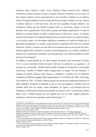 Guillermo, Mesa, Aparicio; Urquiri, Torres, Machorro (luego conocido como                                     Machín);
Armendáriz, Enrique, Elícegui, Campos y Vázquez. Empezó el encuentro con sol, mas a los
diez minutos empezó a llover incesantemente lo que convirtió a Vallecas en un auténtico
lodazal. El equipo rojiblanco acusó el estado del terreno de juego y además a los tres minutos
el defensa Aparicio se retiró por lesión. Aun con diez jugadores, Elícegui adelantó a los
colchoneros; primer gol del Athletic-Aviación Club. La Ferroviaria empató al filo del
descanso. En la segunda parte, Torres falló un penalti que hubiese significado el 2-1 para los
athléticos y minutos después el equipo visitante marcó el tanto de la victoria. El Athletic-
Aviación Club empezó el Campeonato Regional con una derrota frente a un conjunto inferior
y en su propio campo. Los aficionados rojiblancos comentaron a la salida del estadio que el
gafe seguía persiguiendo a su equipo ya que terminó la temporada 1935/1936 con el penalti
errado por Chacho y comenzó con otro fallo en una máxima pena en esta ocasión de Torres.
Inclusos algunos fieles colchoneros de toda la vida lamentaron que no se hubiese cambiado el
uniforme de su equipo pues achacaban, en su desesperación, a los colores rojiblancos la mala
suerte que les perseguía887
En Madrid, la gente deseaba de ver fútbol después de pasarlo muy mal durante la Guerra
Civil. La nueva Sociedad Athletic-Aviación Club (por la calidad de sus jugadores y el
prestigio de su entrenador Ricardo Zamora) había levantado los ánimos de los aficionados
colchoneros; también, el Madrid estaba reorganizando su equipo. En este ambiente, se
organizó un partido amistoso entre blancos y rojiblancos a beneficio de la Federación
Castellana de Fútbol (no jugaban ambos equipos desde el 16 de febrero de 1936). El domingo
8 de octubre de 1939, el Estadio Vallecas registró una sensacional entrada para presenciar el
duelo capitalino. El partido no defraudó ya que se vivió por jugadores y público como un
auténtico derbi entre los eternos rivales madrileños. El empate a uno (Elícegui para los
rojiblancos y Emilín para los blancos) no contentó ni a unos ni a otros. La pasión por el fútbol
había vuelto a Madrid después de este partido que tuvo de todo: jugadas polémicas,
                                                                              888
expulsiones, emoción en el marcador y ratos de buen juego.


Al final de la contienda bélica, Zamora desempeñó el cargo de entrenador del Aviación Nacional por lo que cuando llegó al
Athletic-Aviación Club apenas tenía experiencia como técnico. Era conocido como “El divino” y el “Miracoloso”. Sin duda,
Zamora fue el jugador más importante y legendario español antes de la Guerra Civil. MARTILAY, Félix: ¡Amberes! Allí
nació la furia española. Madrid. Editado por la Real Federación Española de Fútbol. 2000
“Marca” y “Ya” Abril-Agosto de 1939
Bernardo de Salazar en la sección “El Sabio” de la página oficial del diario deportivo “AS” http://www.as.com
“Dinámico. Estadística e historia del fútbol español”. Zaragoza. Tomás Tocino e hijos. Temporada 1973/1974. Número 3
ORTEGO REY, Enrique (director de la obra): 60 Años de Campeonato Nacional de Liga, 1928-1988. Madrid. Universo
Editorial S.A. 1988
887
    Artículo de Bernardo de Salazar titulado “Del azul mahón a rojiblancos alados” en “Cuadernos de fútbol” Nº3 suplemento
de la revista de la Real Federación Española de Fútbol. Madrid
“Marca” Octubre de 1939
888
    Artículo de Bernardo de Salazar titulado “Del azul mahón a rojiblancos alados” en “Cuadernos de fútbol” Nº3 suplemento
de la revista de la Real Federación Española de Fútbol. Madrid
“Marca” Octubre 1939

                                                                                                                    334
 